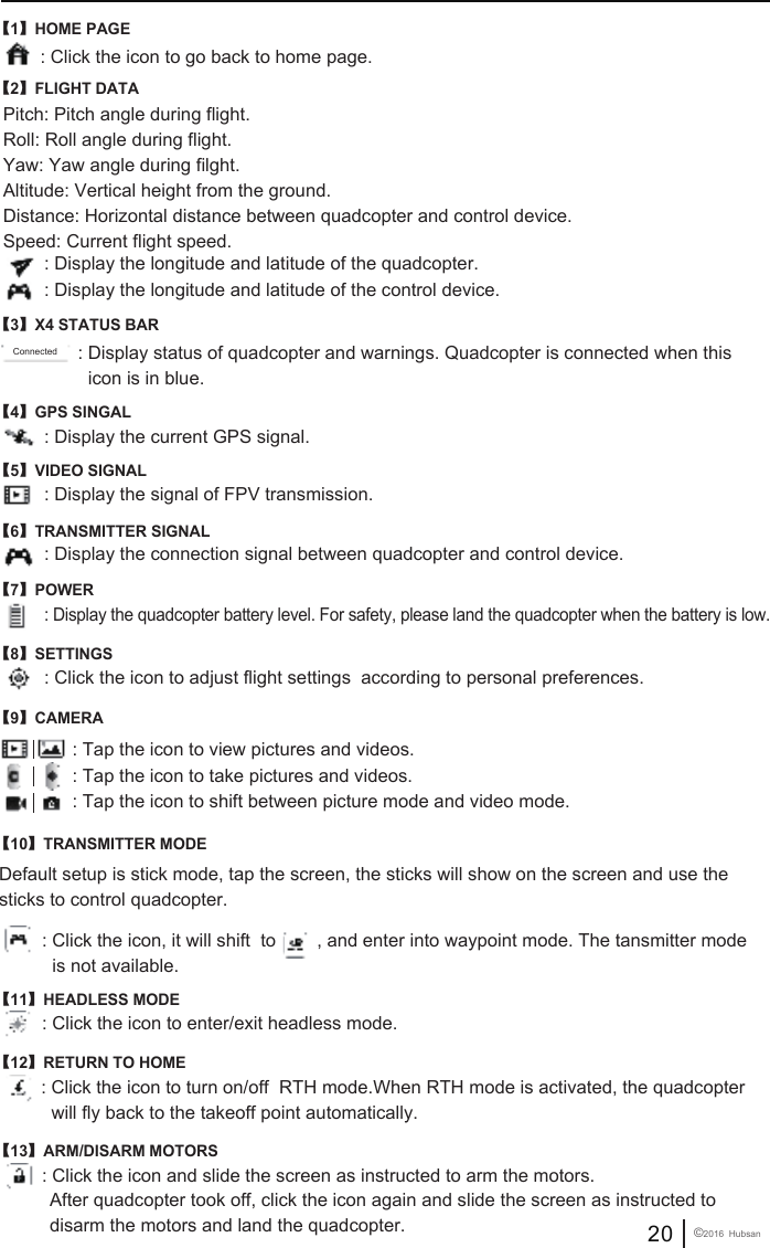 【1】HOME PAGE: Click the icon to go back to home page.: Display the longitude and latitude of the quadcopter.: Display status of quadcopter and warnings. Quadcopter is connected when this   icon is in blue. : Display the longitude and latitude of the control device.: Display the current GPS signal.Pitch: Pitch angle during flight.Roll: Roll angle during flight.Yaw: Yaw angle during filght.Altitude: Vertical height from the ground.Distance: Horizontal distance between quadcopter and control device.Speed: Current flight speed.【2】FLIGHT DATA【3】X4 STATUS BAR【4】GPS SINGAL: Display the signal of FPV transmission.【5】VIDEO SIGNAL: Display the connection signal between quadcopter and control device.【6】TRANSMITTER SIGNAL: Display the quadcopter battery level. For safety, please land the quadcopter when the battery is low.【7】POWER: Click the icon to adjust flight settings  according to personal preferences.: Tap the icon to view pictures and videos.: Tap the icon to take pictures and videos.: Tap the icon to shift between picture mode and video mode.【8】SETTINGS: Click the icon to enter/exit headless mode.【11】HEADLESS MODEDefault setup is stick mode, tap the screen, the sticks will show on the screen and use the sticks to control quadcopter.: Click the icon, it will shift  to        , and enter into waypoint mode. The tansmitter mode   is not available.【10】TRANSMITTER MODE【9】CAMERA: Click the icon to turn on/off  RTH mode.When RTH mode is activated, the quadcopter   will fly back to the takeoff point automatically.【12】RETURN TO HOME: Click the icon and slide the screen as instructed to arm the motors.【13】ARM/DISARM MOTORS After quadcopter took off, click the icon again and slide the screen as instructed to  disarm the motors and land the quadcopter. 20 &copy;2016  HubsanConnected
