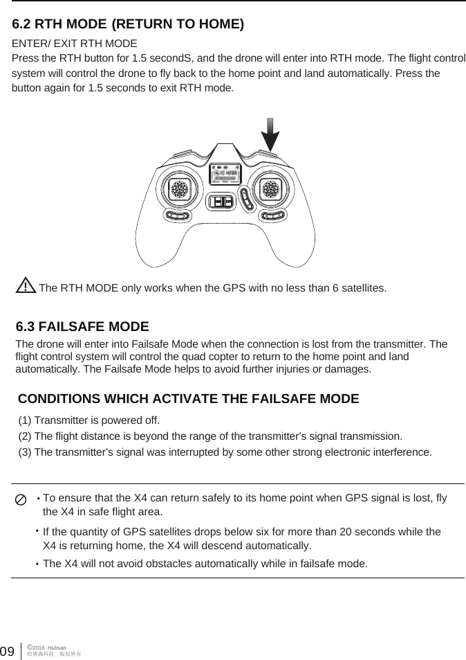 09&copy;2016  Hubsan哈博森科技　版权所有6.3 FAILSAFE MODE  The drone will enter into Failsafe Mode when the connection is lost from the transmitter. The flight control system will control the quad copter to return to the home point and land automatically. The Failsafe Mode helps to avoid further injuries or damages. CONDITIONS WHICH ACTIVATE THE FAILSAFE MODE             (1) Transmitter is powered off. (2) The flight distance is beyond the range of the transmitter&rsquo;s signal transmission.(3) The transmitter&rsquo;s signal was interrupted by some other strong electronic interference.   To ensure that the X4 can return safely to its home point when GPS signal is lost, fly the X4 in safe flight area.If the quantity of GPS satellites drops below six for more than 20 seconds while the X4 is returning home, the X4 will descend automatically. The X4 will not avoid obstacles automatically while in failsafe mode. !The RTH MODE only works when the GPS with no less than 6 satellites.6.2 RTH MODE ENTER/ EXIT RTH MODEPress the RTH button for 1.5 secondS, and the drone will enter into RTH mode. The flight control system will control the drone to fly back to the home point and land automatically. Press the button again for 1.5 seconds to exit RTH mode.(RETURN TO HOME)