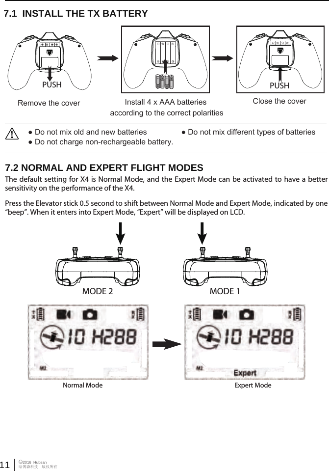 11 &copy;2016  Hubsan哈博森科技　版权所有MODE 2 MODE 17.2 NORMAL AND EXPERT FLIGHT MODESThe default setting for X4 is Normal Mode, and the Expert Mode can be activated to have a better sensitivity on the performance of the X4.Press the Elevator stick 0.5 second to shift between Normal Mode and Expert Mode, indicated by one &ldquo;beep&rdquo;. When it enters into Expert Mode, &ldquo;Expert&rdquo; will be displayed on LCD.Normal Mode Expert Mode● Do not mix old and new batteries                ● Do not mix different types of batteries● Do not charge non-rechargeable battery.7.1  INSTALL THE TX BATTERYClose the coverRemove the cover Install 4 x AAA batteries according to the correct polaritiesPUSH PUSH