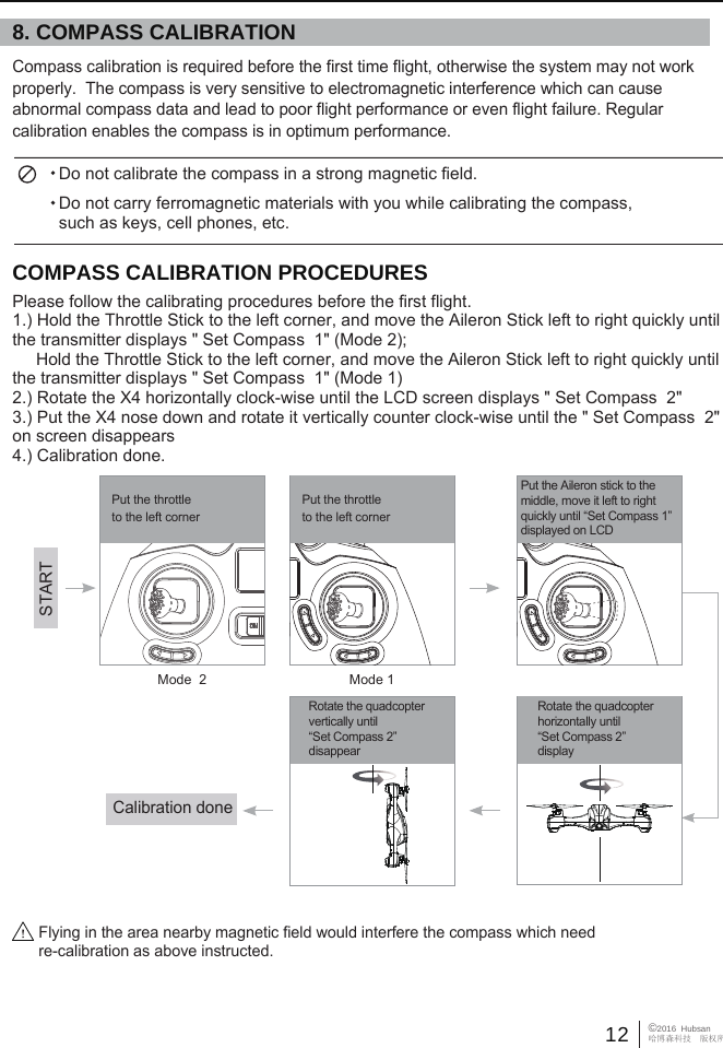 12 &copy;2016  Hubsan哈博森科技　版权所有Flying in the area nearby magnetic field would interfere the compass which need re-calibration as above instructed. 8. COMPASS CALIBRATIONCOMPASS CALIBRATION PROCEDURESPlease follow the calibrating procedures before the first flight.1.) Hold the Throttle Stick to the left corner, and move the Aileron Stick left to right quickly until the transmitter displays " Set Compass  1" (Mode 2);     Hold the Throttle Stick to the left corner, and move the Aileron Stick left to right quickly until the transmitter displays " Set Compass  1" (Mode 1)2.) Rotate the X4 horizontally clock-wise until the LCD screen displays " Set Compass  2" 3.) Put the X4 nose down and rotate it vertically counter clock-wise until the " Set Compass  2" on screen disappears4.) Calibration done.Do not calibrate the compass in a strong magnetic field.Do not carry ferromagnetic materials with you while calibrating the compass, such as keys, cell phones, etc.     Compass calibration is required before the first time flight, otherwise the system may not work properly.  The compass is very sensitive to electromagnetic interference which can cause abnormal compass data and lead to poor flight performance or even flight failure. Regular calibration enables the compass is in optimum performance.  Rotate the quadcopter vertically until &ldquo;Set Compass 2&rdquo; disappearRotate the quadcopter horizontally until &ldquo;Set Compass 2&rdquo;displayPut the Aileron stick to the middle, move it left to right quickly until &ldquo;Set Compass 1&rdquo;displayed on LCD STARTCalibration donePut the throttle to the left cornerPut the throttle to the left cornerMode  2 Mode 1