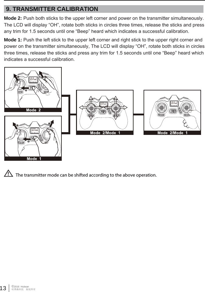 13 &copy;2016  Hubsan哈博森科技　版权所有9. TRANSMITTER CALIBRATIONThe transmitter mode can be shifted according to the above operation.!Mode 2: Push both sticks to the upper left corner and power on the transmitter simultaneously. The LCD will display &ldquo;OH&rdquo;, rotate both sticks in circles three times, release the sticks and press any trim for 1.5 seconds until one &ldquo;Beep&rdquo; heard which indicates a successful calibration. Mode 1: Push the left stick to the upper left corner and right stick to the upper right corner and power on the transmitter simultaneously, The LCD will display &ldquo;OH&rdquo;, rotate both sticks in circles three times, release the sticks and press any trim for 1.5 seconds until one &ldquo;Beep&rdquo; heard which indicates a successful calibration. 