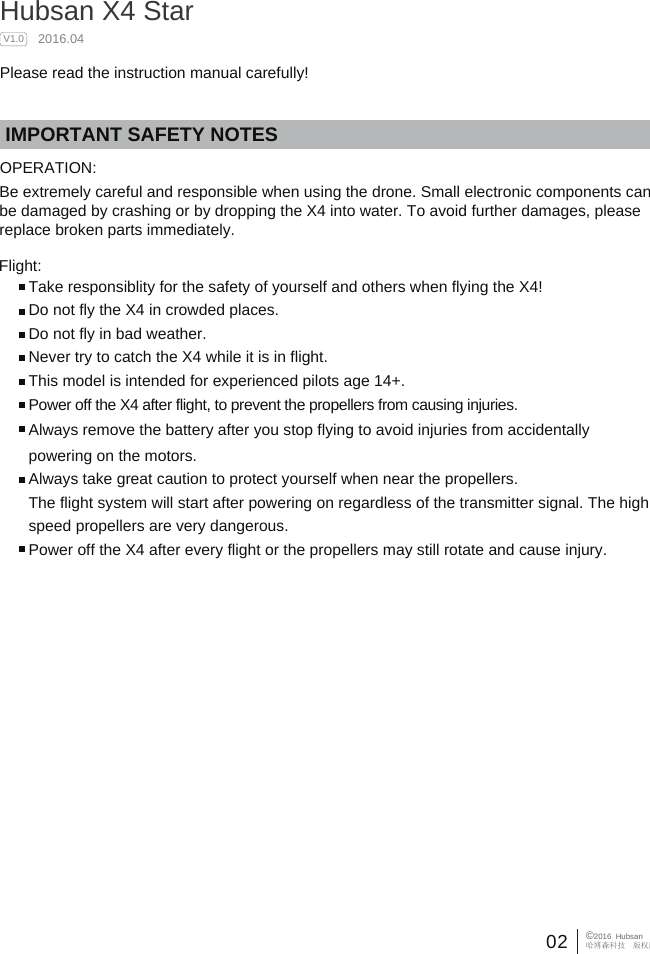 02 &copy;2016  Hubsan哈博森科技　版权所有IMPORTANT SAFETY NOTESOPERATION: Flight:Take responsiblity for the safety of yourself and others when flying the X4!Do not fly the X4 in crowded places. Do not fly in bad weather.Never try to catch the X4 while it is in flight.This model is intended for experienced pilots age 14+.Power off the X4 after flight, to prevent the propellers from causing injuries.Always remove the battery after you stop flying to avoid injuries from accidentally powering on the motors.Always take great caution to protect yourself when near the propellers. The flight system will start after powering on regardless of the transmitter signal. The high speed propellers are very dangerous.Power off the X4 after every flight or the propellers may still rotate and cause injury.    Hubsan X4 Star    2016.04Please read the instruction manual carefully!V1.0Be extremely careful and responsible when using the drone. Small electronic components can be damaged by crashing or by dropping the X4 into water. To avoid further damages, please replace broken parts immediately.