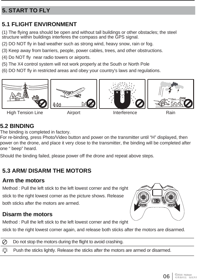 06 &copy;2016  Hubsan哈博森科技　版权所有5.1 FLIGHT ENVIRONMENT (1) The flying area should be open and without tall buildings or other obstacles; the steel       structure within buildings interferes the compass and the GPS signal.(2) DO NOT fly in bad weather such as strong wind, heavy snow, rain or fog.(3) Keep away from barriers, people, power cables, trees, and other obstructions. (4) Do NOT fly  near radio towers or airports.(5) The X4 control system will not work properly at the South or North Pole(6) DO NOT fly in restricted areas and obey your country's laws and regulations.5. START TO FLY5.3 ARM/ DISARM THE MOTORS Arm the motorsMethod : Pull the left stick to the left lowest corner and the right stick to the right lowest corner as the picture shows. Release both sticks after the motors are armed.Disarm the motorsMethod : Pull the left stick to the left lowest corner and the right stick to the right lowest corner again, and release both sticks after the motors are disarmed.  Do not stop the motors during the flight to avoid crashing. Push the sticks lightly. Release the sticks after the motors are armed or disarmed. High Tension Line RainInterferenceAirport5.2 BINDINGThe binding is completed in factory. For re-binding, press Photo/Video button and power on the transmitter until &ldquo;H&rdquo; displayed, then power on the drone, and place it very close to the transmitter, the binding will be completed after one &ldquo; beep&rdquo; heard. Should the binding failed, please power off the drone and repeat above steps.