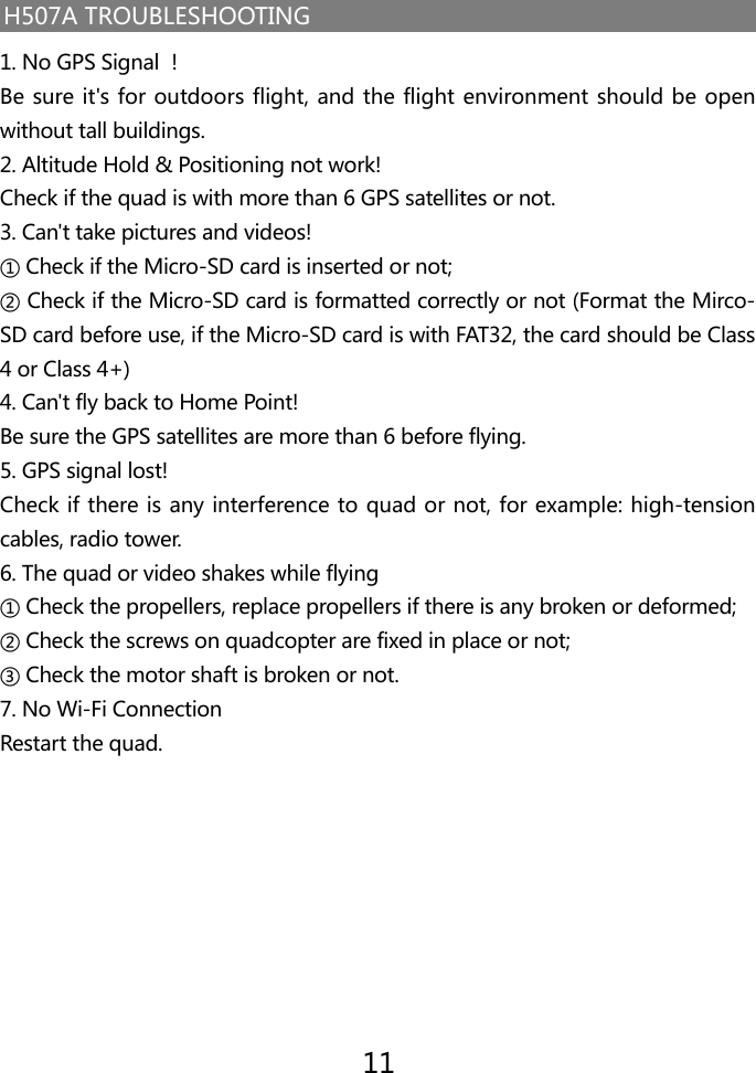 H507A TROUBLESHOOTING1. No GPS Signal ！Be sure it's for outdoors flight, and the flight environment should be open without tall buildings.2. Altitude Hold &amp; Positioning not work!Check if the quad is with more than 6 GPS satellites or not.3. Can't take pictures and videos!① Check if the Micro-SD card is inserted or not;② Check if the Micro-SD card is formatted correctly or not (Format the Mirco-SD card before use, if the Micro-SD card is with FAT32, the card should be Class 4 or Class 4+)4. Can't fly back to Home Point!Be sure the GPS satellites are more than 6 before flying.5. GPS signal lost!Check if there is any interference to quad or not, for example: high-tension cables, radio tower.6. The quad or video shakes while flying① Check the propellers, replace propellers if there is any broken or deformed;② Check the screws on quadcopter are fixed in place or not;③ Check the motor shaft is broken or not.7. No Wi-Fi ConnectionRestart the quad.11