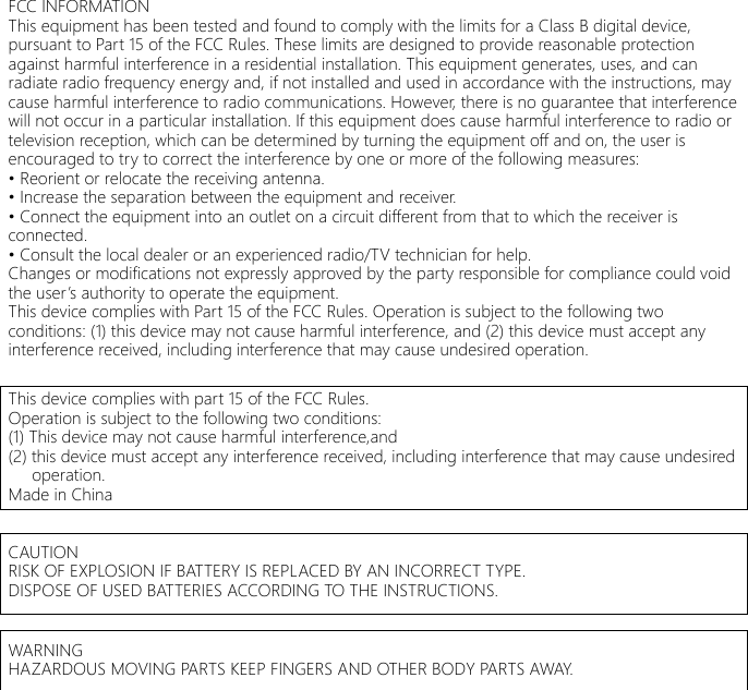 FCC INFORMATIONThis equipment has been tested and found to comply with the limits for a Class B digital device,pursuant to Part 15 of the FCC Rules. These limits are designed to provide reasonable protectionagainst harmful interference in a residential installation. This equipment generates, uses, and canradiate radio frequency energy and, if not installed and used in accordance with the instructions, maycause harmful interference to radio communications. However, there is no guarantee that interferencewill not occur in a particular installation. If this equipment does cause harmful interference to radio ortelevision reception, which can be determined by turning the equipment off and on, the user isencouraged to try to correct the interference by one or more of the following measures:&bull; Reorient or relocate the receiving antenna.&bull; Increase the separation between the equipment and receiver.&bull; Connect the equipment into an outlet on a circuit different from that to which the receiver isconnected.&bull; Consult the local dealer or an experienced radio/TV technician for help.Changes or modifications not expressly approved by the party responsible for compliance could voidthe user&rsquo;s authority to operate the equipment.This device complies with Part 15 of the FCC Rules. Operation is subject to the following twoconditions: (1) this device may not cause harmful interference, and (2) this device must accept anyinterference received, including interference that may cause undesired operation.This device complies with part 15 of the FCC Rules.Operation is subject to the following two conditions:(1) This device may not cause harmful interference,and(2) this device must accept any interference received, including interference that may cause undesired       operation.Made in ChinaCAUTIONRISK OF EXPLOSION IF BATTERY IS REPLACED BY AN INCORRECT TYPE.DISPOSE OF USED BATTERIES ACCORDING TO THE INSTRUCTIONS.WARNINGHAZARDOUS MOVING PARTS KEEP FINGERS AND OTHER BODY PARTS AWAY.