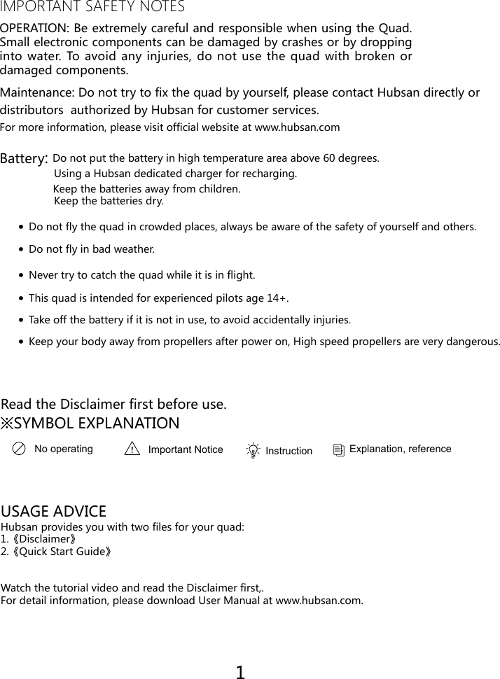 IMPORTANT SAFETY NOTESOPERATION: Be extremely careful and responsible when using the Quad. Small electronic components can be damaged by crashes or by dropping into water. To avoid any injuries, do not use the quad with broken or damaged components.Maintenance: Do not try to fix the quad by yourself, please contact Hubsan directly or distributors  authorized by Hubsan for customer services.   For more information, please visit official website at www.hubsan.comBattery: Do not put the battery in high temperature area above 60 degrees.                  Using a Hubsan dedicated charger for recharging.                  Keep the batteries away from children.                  Keep the batteries dry.&middot;Do not fly the quad in crowded places, always be aware of the safety of yourself and others.&middot;Do not fly in bad weather.&middot;Never try to catch the quad while it is in flight.&middot;This quad is intended for experienced pilots age 14+.USAGE ADVICEHubsan provides you with two files for your quad:1.《Disclaimer》2.《Quick Start Guide》Watch the tutorial video and read the Disclaimer first,.For detail information, please download User Manual at www.hubsan.com.&middot;Take off the battery if it is not in use, to avoid accidentally injuries.&middot;Keep your body away from propellers after power on, High speed propellers are very dangerous.   Read the Disclaimer first before use.※SYMBOL EXPLANATION1No operating Important Notice Instruction  Explanation, reference