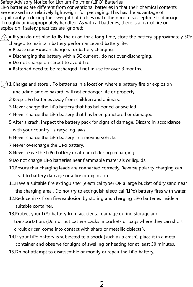 Safety Advisory Notice for Lithium-Polymer (LIPO) BatteriesLiPo batteries are different from conventional batteries in that their chemical contentsare encased in a relatively lightweight foil packaging. This has the advantage ofsignificantly reducing their weight but it does make them more susceptible to damageif roughly or inappropriately handled. As with all batteries, there is a risk of fire orexplosion if safety practices are ignored:● If you do not plan to fly the quad for a long time, store the battery approximately 50% charged to maintain battery performance and battery life.● Please use Hubsan chargers for battery charging.● Discharging the battery within 5C current , do not over-discharging.● Do not charge on carpet to avoid fire. 切● Batteried need to be recharged if not in use for over 3 months.1.Charge and store LiPo batteries in a location where a battery fire or explosion   (including smoke hazard) will not endanger life or property.2.Keep LiPo batteries away from children and animals.3.Never charge the LiPo battery that has ballooned or swelled.4.Never charge the LiPo battery that has been punctured or damaged.5.After a crash, inspect the battery pack for signs of damage. Discard in accordance   with your country&rsquo;s recycling laws.6.Never charge the LiPo battery in a moving vehicle.7.Never overcharge the LiPo battery.8.Never leave the LiPo battery unattended during recharging9.Do not charge LiPo batteries near flammable materials or liquids.10.Ensure that charging leads are connected correctly. Reverse polarity charging can     lead to battery damage or a fire or explosion.11.Have a suitable fire extinguisher (electrical type) OR a large bucket of dry sand near     the charging area . Do not try to extinguish electrical (LiPo) battery fires with water.12.Reduce risks from fire/explosion by storing and charging LiPo batteries inside a     suitable container.13.Protect your LiPo battery from accidental damage during storage and    transportation. (Do not put battery packs in pockets or bags where they can short    circuit or can come into contact with sharp or metallic objects.).14.If your LiPo battery is subjected to a shock (such as a crash), place it in a metal     container and observe for signs of swelling or heating for at least 30 minutes.15.Do not attempt to disassemble or modify or repair the LiPo battery.2