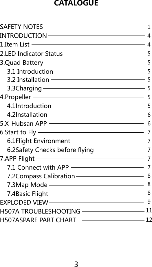 3CATALOGUESAFETY NOTES 14455555556677777911128881.Item List2.LED Indicator Status3.Quad Battery    3.1 Introduction     7.4Basic FlightEXPLODED VIEWH507A TROUBLESHOOTINGH507ASPARE PART CHART4.Propeller    3.2 Installation    4.1Introduction    3.3Charging    4.2Installation6.Start to Fly5.X-Hubsan APP    6.1Flight Environment    6.2Safety Checks before flying7.APP Flight    7.1 Connect with APP    7.2Compass Calibration    7.3Map ModeINTRODUCTION