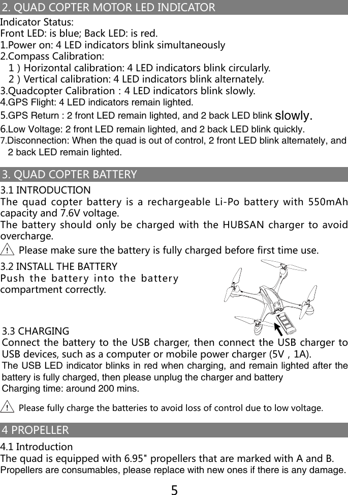 2. QUAD COPTER MOTOR LED INDICATOR3. QUAD COPTER BATTERYIndicator Status:Front LED: is blue; Back LED: is red.1.Power on: 4 LED indicators blink simultaneously2.Compass Calibration:   1）Horizontal calibration: 4 LED indicators blink circularly.   2）Vertical calibration: 4 LED indicators blink alternately.3.Quadcopter Calibration：4 LED indicators blink slowly.4.GPS Flight: 4 LED indicators remain lighted.5.GPS Return : 2 front LED remain lighted, and 2 back LED blink slowly.6.Low Voltage: 2 front LED remain lighted, and 2 back LED blink quickly.7.Disconnection: When the quad is out of control, 2 front LED blink alternately, and    2 back LED remain lighted.3.1 INTRODUCTIONThe quad copter battery  is  a  rechargeable Li-Po  battery with 550mAh capacity and 7.6V voltage.The battery should only be charged with the HUBSAN charger to avoid overcharge.3.2 INSTALL THE BATTERYPush the battery into the battery compartment correctly.3.3 CHARGINGConnect the battery to the USB charger, then connect the USB charger to USB devices, such as a computer or mobile power charger (5V，1A).The USB LED indicator blinks in red when charging, and remain lighted after the battery is fully charged, then please unplug the charger and battery Charging time: around 200 mins.Please make sure the battery is fully charged before first time use.Please fully charge the batteries to avoid loss of control due to low voltage.54 PROPELLER4.1 IntroductionThe quad is equipped with 6.95" propellers that are marked with A and B.Propellers are consumables, please replace with new ones if there is any damage.