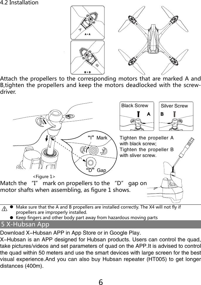 Attach the propellers to the corresponding motors that are marked A and B,tighten the propellers and keep the motors deadlocked with the screw-driver.Match the &ldquo;I&rdquo; mark on propellers to the &ldquo;D&rdquo; gap onmotor shafts when assembling, as figure 1 shows.4.2 Installation<Figure 1>●●Make sure that the A and B propellers are installed correctly. The X4 will not fly ifpropellers are improperly installed.Keep fingers and other body part away from hazardous moving partsTighten the  propeller A with black screw;Tighten the  propeller B with sliver screw.A B黑色螺丝 银色螺丝65 X-Hubsan AppDownload X-Hubsan APP in App Store or in Google Play.X-Hubsan is an APP designed for Hubsan products. Users can control the quad, take pictures/videos and set parameters of quad on the APP.It is advised to control the quad within 50 meters and use the smart devices with large screen for the best visual experience.And you can also buy Hubsan repeater (HT005) to get longer distances (400m).&ldquo;I&rdquo;Mark&ldquo;D&rdquo;GapBlack Screw Silver Screw