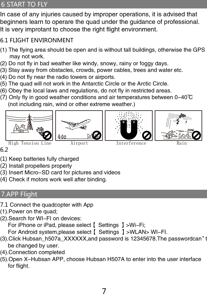 7.APP Flight6 START TO FLYIn case of any injuries caused by improper operations, it is advised that beginners learn to operare the quad under the guidance of professional.It is very improtant to choose the right flight environment. 6.1 FLIGHT ENVIRONMENT(1) The flying area should be open and is without tall buildings, otherwise the GPS       may not work. (2) Do not fly in bad weather like windy, snowy, rainy or foggy days.(3) Stay away from obstacles, crowds, power cables, trees and water etc.(4) Do not fly near the radio towers or airports.(5) The quad will not work in the Antarctic Circle or the Arctic Circle.(6) Obey the local laws and regulations, do not fly in restricted areas. (7) Only fly in good weather conditions and air temperatures between 0-40℃      (not including rain, wind or other extreme weather.)     6.2 Safety check before flight(1) Keep batteries fully charged(2) Install propellers properly(3) Insert Micro-SD card for pictures and videos(4) Check if motors work well after binding.7.1 Connect the quadcopter with App(1).Power on the quad;(2).Search for WI-FI on devices:     For iPhone or iPad, please select【 Settings 】>Wi-Fi;     For Android system,please select【 Settings 】>WLAN> WI-FI.(3).Click Hubsan_h507a_XXXXXX,and password is 12345678.The passwordcan&rsquo;t       be changed by user. (4).Connection completed(5).Open X-Hubsan APP, choose Hubsan H507A to enter into the user interface      for flight.7High Tension Line Airport Interference Rain