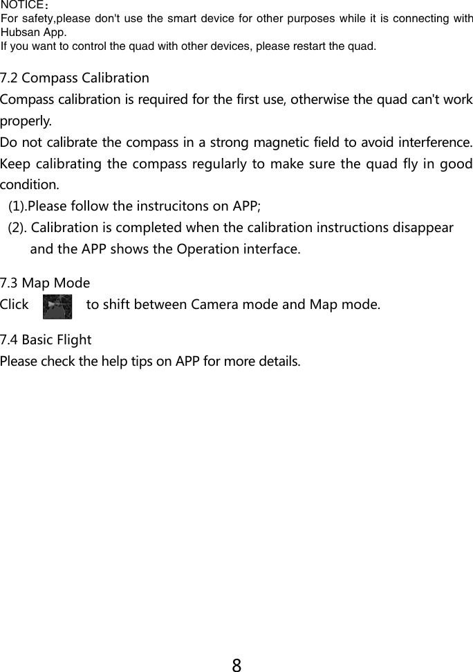 7.2 Compass CalibrationCompass calibration is required for the first use, otherwise the quad can't work properly. Do not calibrate the compass in a strong magnetic field to avoid interference. Keep calibrating the compass regularly to make sure the quad fly in good condition.  (1).Please follow the instrucitons on APP;  (2). Calibration is completed when the calibration instructions disappear          and the APP shows the Operation interface.7.4 Basic FlightPlease check the help tips on APP for more details.7.3 Map ModeClick               to shift between Camera mode and Map mode.8NOTICE：For safety,please don't use the smart device for other purposes while it is connecting with Hubsan App.If you want to control the quad with other devices, please restart the quad.