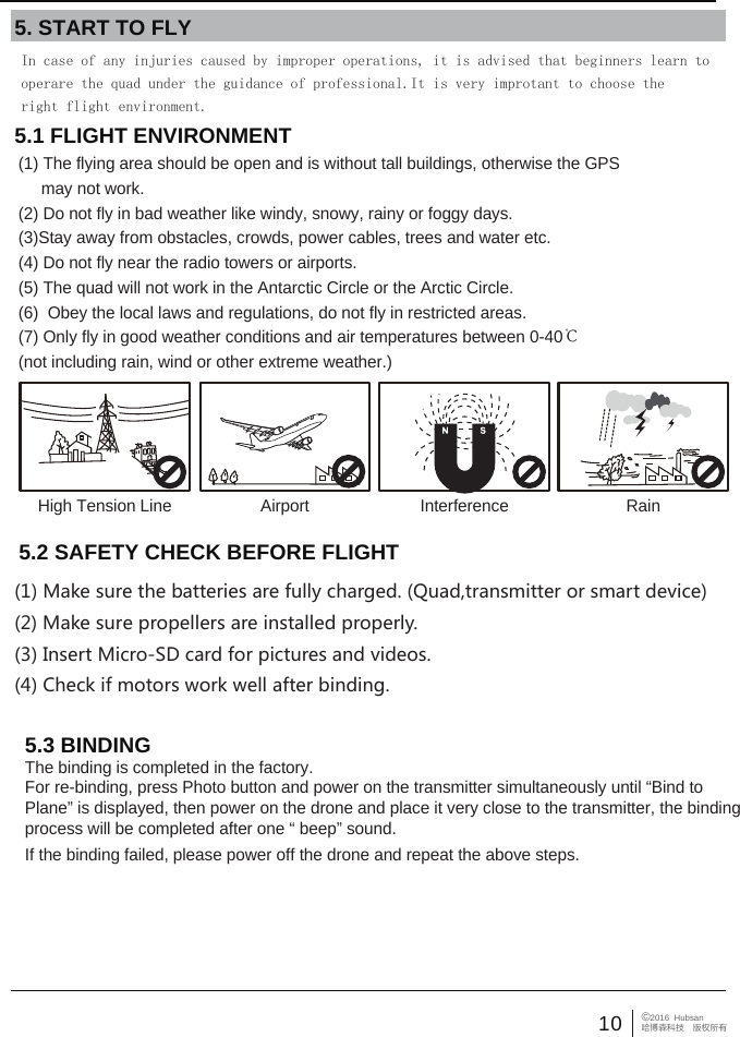 10 &copy;2016  Hubsan哈博森科技　版权所有5.1 FLIGHT ENVIRONMENT (1) The flying area should be open and is without tall buildings, otherwise the GPS      may not work. (2) Do not fly in bad weather like windy, snowy, rainy or foggy days.(3)Stay away from obstacles, crowds, power cables, trees and water etc.(4) Do not fly near the radio towers or airports.(5) The quad will not work in the Antarctic Circle or the Arctic Circle.(6)  Obey the local laws and regulations, do not fly in restricted areas.(7) Only fly in good weather conditions and air temperatures between 0-40℃ (not including rain, wind or other extreme weather.)5. START TO FLYHigh Tension Line RainInterferenceAirport5.3 BINDINGThe binding is completed in the factory. For re-binding, press Photo button and power on the transmitter simultaneously until &ldquo;Bind to Plane&rdquo; is displayed, then power on the drone and place it very close to the transmitter, the binding process will be completed after one &ldquo; beep&rdquo; sound. If the binding failed, please power off the drone and repeat the above steps.In case of any injuries caused by improper operations, it is advised that beginners learn to operare the quad under the guidance of professional.It is very improtant to choose the right flight environment. 5.2 SAFETY CHECK BEFORE FLIGHT(1) Make sure the batteries are fully charged. (Quad,transmitter or smart device)(2) Make sure propellers are installed properly.(3) Insert Micro-SD card for pictures and videos.(4) Check if motors work well after binding.