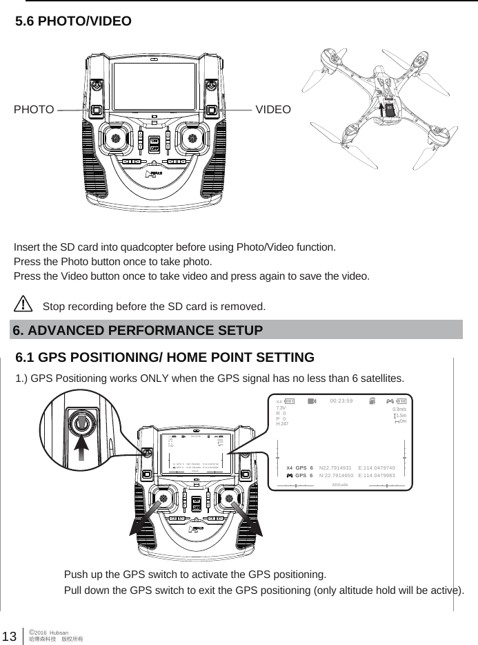 13 &copy;2016  Hubsan哈博森科技　版权所有Insert the SD card into quadcopter before using Photo/Video function.Press the Photo button once to take photo.Press the Video button once to take video and press again to save the video.5.6 PHOTO/VIDEOStop recording before the SD card is removed.                                                                PHOTO VIDEO6.1 GPS POSITIONING/ HOME POINT SETTING1.) GPS Positioning works ONLY when the GPS signal has no less than 6 satellites.Push up the GPS switch to activate the GPS positioning.Pull down the GPS switch to exit the GPS positioning (only altitude hold will be active).6. ADVANCED PERFORMANCE SETUP X4  GPS  6 GPS  600:23:59AltitudeN22.7914931    E:114.0479740N:22.7914650   E:114.04799837.3V 0.3m/s1.5m0mR   0P   0H 247X4 X4  GPS  6 GPS  600:23:59AltitudeN22.7914931    E:114.0479740N:22.7914650   E:114.04799837.3V 0.3m/s1.5m0mR   0P   0H 247X4
