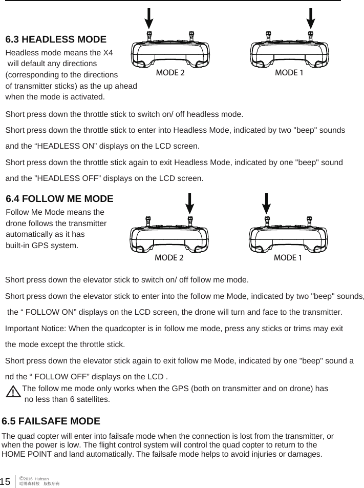 15&copy;2016  Hubsan哈博森科技　版权所有Headless mode means the X4 will default any directions (corresponding to the directions of transmitter sticks) as the up aheadwhen the mode is activated.Follow Me Mode means the drone follows the transmitter automatically as it has built-in GPS system. Short press down the throttle stick to switch on/ off headless mode.Short press down the throttle stick to enter into Headless Mode, indicated by two "beep" sounds and the &ldquo;HEADLESS ON&rdquo; displays on the LCD screen. Short press down the throttle stick again to exit Headless Mode, indicated by one "beep" sound and the &rdquo;HEADLESS OFF&rdquo; displays on the LCD screen.  MODE 2 MODE 1MODE 2 MODE 16.3 HEADLESS MODE6.4 FOLLOW ME MODEShort press down the elevator stick to switch on/ off follow me mode.Short press down the elevator stick to enter into the follow me Mode, indicated by two "beep" sounds, the &ldquo; FOLLOW ON&rdquo; displays on the LCD screen, the drone will turn and face to the transmitter.Important Notice: When the quadcopter is in follow me mode, press any sticks or trims may exit the mode except the throttle stick.Short press down the elevator stick again to exit follow me Mode, indicated by one "beep" sound and the &ldquo; FOLLOW OFF&rdquo; displays on the LCD . !The follow me mode only works when the GPS (both on transmitter and on drone) has no less than 6 satellites.6.5 FAILSAFE MODE The quad copter will enter into failsafe mode when the connection is lost from the transmitter, or when the power is low. The flight control system will control the quad copter to return to the HOME POINT and land automatically. The failsafe mode helps to avoid injuries or damages.