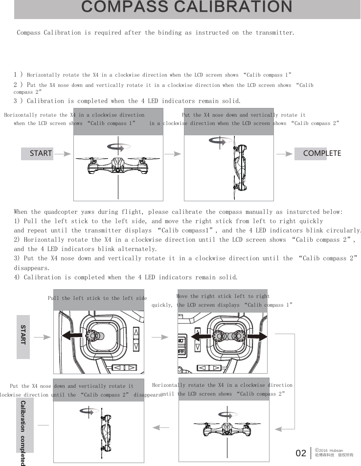 Compass Calibration is required after the binding as instructed on the transmitter.1 ) Horizontally rotate the X4 in a clockwise direction when the LCD screen shows &ldquo;Calib compass 1&rdquo;2 ) Put the X4 nose down and vertically rotate it in a clockwise direction when the LCD screen shows &ldquo;Calib compass 2&rdquo;3 ) Calibration is completed when the 4 LED indicators remain solid.START COMPLETEHorizontally rotate the X4 in a clockwise direction when the LCD screen shows &ldquo;Calib compass 1&rdquo;Put the X4 nose down and vertically rotate it in a clockwise direction when the LCD screen shows &ldquo;Calib compass 2&rdquo;Pull the left stick to the left side Move the right stick left to rightquickly, the LCD screen displays &ldquo;Calib compass 1&rdquo;Horizontally rotate the X4 in a clockwise direction until the LCD screen shows &ldquo;Calib compass 2&rdquo;Put the X4 nose down and vertically rotate it in a clockwise direction until the &ldquo;Calib compass 2&rdquo; disappears.START Calibration  completedWhen the quadcopter yaws during flight, please calibrate the compass manually as insturcted below:1) Pull the left stick to the left side, and move the right stick from left to right quickly and repeat until the transmitter displays &ldquo;Calib compass1&rdquo;, and the 4 LED indicators blink circularly.2) Horizontally rotate the X4 in a clockwise direction until the LCD screen shows &ldquo;Calib compass 2&rdquo;, and the 4 LED indicators blink alternately.3) Put the X4 nose down and vertically rotate it in a clockwise direction until the &ldquo;Calib compass 2&rdquo; disappears.4) Calibration is completed when the 4 LED indicators remain solid.COMPASS CALIBRATION02 &copy;2016  Hubsan哈博森科技　版权所有