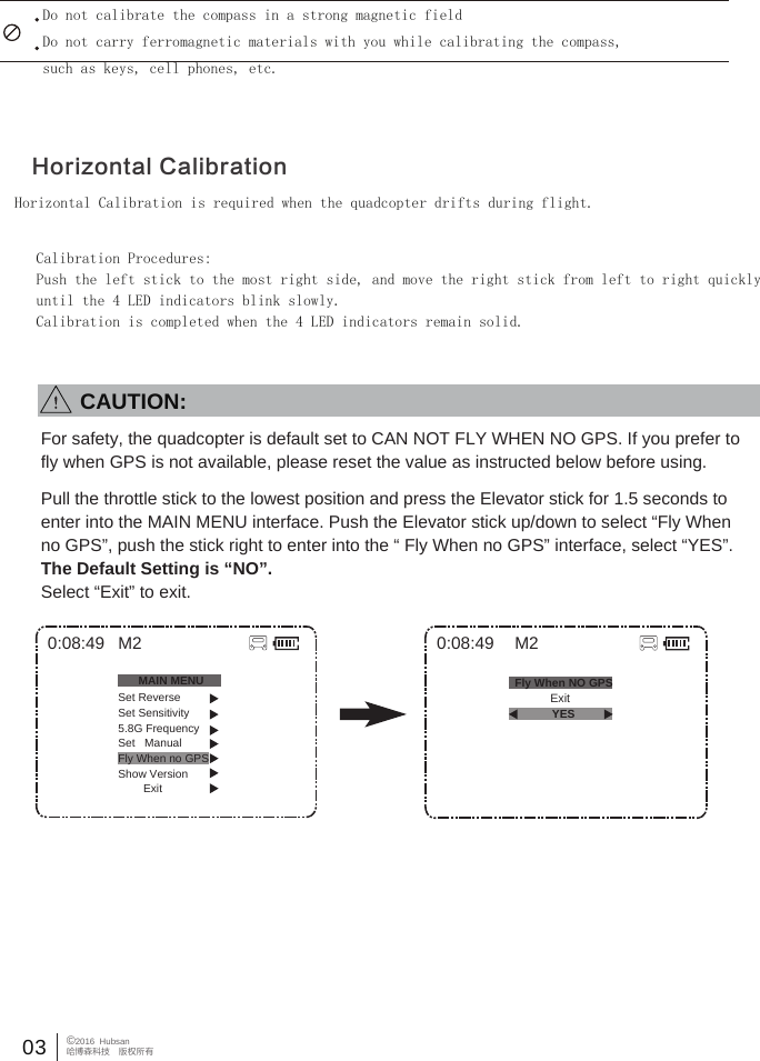 Do not calibrate the compass in a strong magnetic fieldDo not carry ferromagnetic materials with you while calibrating the compass,such as keys, cell phones, etc.Horizontal Calibration is required when the quadcopter drifts during flight.Calibration Procedures:Push the left stick to the most right side, and move the right stick from left to right quicklyuntil the 4 LED indicators blink slowly.Calibration is completed when the 4 LED indicators remain solid.Horizontal Calibration03 &copy;2016  Hubsan哈博森科技　版权所有0:08:49 M2            Exit0:08:49MAIN MENUSet ReverseSet Sensitivity5.8G FrequencySet   ManualFly When no GPSShow Version        ExitM2Fly When NO GPSYESFor safety, the quadcopter is default set to CAN NOT FLY WHEN NO GPS. If you prefer to fly when GPS is not available, please reset the value as instructed below before using.Pull the throttle stick to the lowest position and press the Elevator stick for 1.5 seconds to enter into the MAIN MENU interface. Push the Elevator stick up/down to select &ldquo;Fly When no GPS&rdquo;, push the stick right to enter into the &ldquo; Fly When no GPS&rdquo; interface, select &ldquo;YES&rdquo;. The Default Setting is &ldquo;NO&rdquo;.Select &ldquo;Exit&rdquo; to exit.        CAUTION: