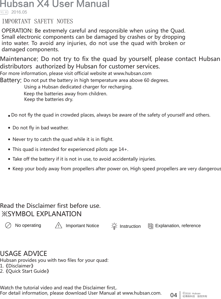 04 &copy;2016  Hubsan哈博森科技　版权所有  Hubsan X4 User Manual     2016.05V1.0IMPORTANT SAFETY NOTESOPERATION: Be extremely careful and responsible when using the Quad. Small electronic components can be damaged by crashes or by dropping into water.  To  avoid  any injuries, do  not  use  the  quad with  broken  or damaged components.Maintenance: Do not try to fix the quad by yourself, please contact Hubsan directly or distributors  authorized by Hubsan for customer services.   For more information, please visit official website at www.hubsan.comBattery: Do not put the battery in high temperature area above 60 degrees.                  Using a Hubsan dedicated charger for recharging.                  Keep the batteries away from children.                  Keep the batteries dry.Do not fly the quad in crowded places, always be aware of the safety of yourself and others.&middot;&middot;Do not fly in bad weather.&middot;Never try to catch the quad while it is in flight.&middot;This quad is intended for experienced pilots age 14+.USAGE ADVICEHubsan provides you with two files for your quad:1.《Disclaimer》2.《Quick Start Guide》Watch the tutorial video and read the Disclaimer first,.For detail information, please download User Manual at www.hubsan.com.&middot;Take off the battery if it is not in use, to avoid accidentally injuries.&middot;Keep your body away from propellers after power on, High speed propellers are very dangerous.   Read the Disclaimer first before use.※SYMBOL EXPLANATIONNo operating Important Notice Instruction  Explanation, reference