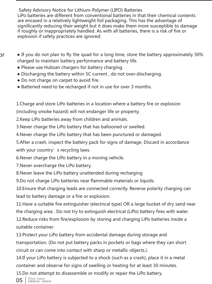 05 &copy;2016  Hubsan哈博森科技　版权所有Do not try to fix the quad by yourself, please contact Hubsan directly or  Safety Advisory Notice for Lithium-Polymer (LIPO) BatteriesLiPo batteries are different from conventional batteries in that their chemical contentsare encased in a relatively lightweight foil packaging. This has the advantage ofsignificantly reducing their weight but it does make them more susceptible to damageif roughly or inappropriately handled. As with all batteries, there is a risk of fire orexplosion if safety practices are ignored:● If you do not plan to fly the quad for a long time, store the battery approximately 50% charged to maintain battery performance and battery life.● Please use Hubsan chargers for battery charging.● Discharging the battery within 5C current , do not over-discharging.● Do not charge on carpet to avoid fire.● Batteried need to be recharged if not in use for over 3 months.1.Charge and store LiPo batteries in a location where a battery fire or explosion(including smoke hazard) will not endanger life or property.2.Keep LiPo batteries away from children and animals.3.Never charge the LiPo battery that has ballooned or swelled.4.Never charge the LiPo battery that has been punctured or damaged.5.After a crash, inspect the battery pack for signs of damage. Discard in accordancewith your country&rsquo;s recycling laws.6.Never charge the LiPo battery in a moving vehicle.7.Never overcharge the LiPo battery.8.Never leave the LiPo battery unattended during recharging9.Do not charge LiPo batteries near flammable materials or liquids.10.Ensure that charging leads are connected correctly. Reverse polarity charging canlead to battery damage or a fire or explosion.11.Have a suitable fire extinguisher (electrical type) OR a large bucket of dry sand nearthe charging area . Do not try to extinguish electrical (LiPo) battery fires with water.12.Reduce risks from fire/explosion by storing and charging LiPo batteries inside asuitable container.13.Protect your LiPo battery from accidental damage during storage andtransportation. (Do not put battery packs in pockets or bags where they can shortcircuit or can come into contact with sharp or metallic objects.).14.If your LiPo battery is subjected to a shock (such as a crash), place it in a metalcontainer and observe for signs of swelling or heating for at least 30 minutes.15.Do not attempt to disassemble or modify or repair the LiPo battery.
