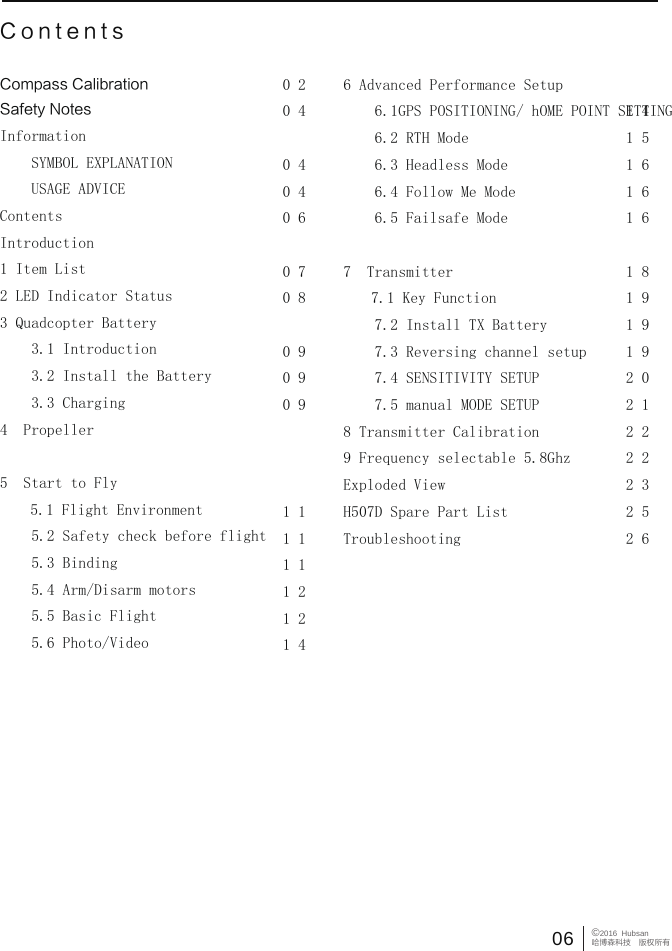 06 &copy;2016  Hubsan哈博森科技　版权所有ContentsCompass CalibrationSafety NotesInformation　　SYMBOL EXPLANATION　　USAGE ADVICEContentsIntroduction1 Item List2 LED Indicator Status3 Quadcopter Battery　　3.1 Introduction　　3.2 Install the Battery　　3.3 Charging4  Propeller　　5  Start to Fly           5.1 Flight Environment    5.2 Safety check before flight    5.3 Binding    5.4 Arm/Disarm motors    5.5 Basic Flight    5.6 Photo/Video0 20 40 40 40 60 70 80 90 90 91 11 11 11 21 21 46 Advanced Performance Setup    6.1GPS POSITIONING/ hOME POINT SETTING    6.2 RTH Mode    6.3 Headless Mode    6.4 Follow Me Mode    6.5 Failsafe Mode    7  Transmitter          7.1 Key Function    7.2 Install TX Battery    7.3 Reversing channel setup     7.4 SENSITIVITY SETUP    7.5 manual MODE SETUP8 Transmitter Calibration9 Frequency selectable 5.8Ghz Exploded ViewH507D Spare Part ListTroubleshooting1 41 51 61 61 61 81 91 91 92 02 12 22 22 32 52 6