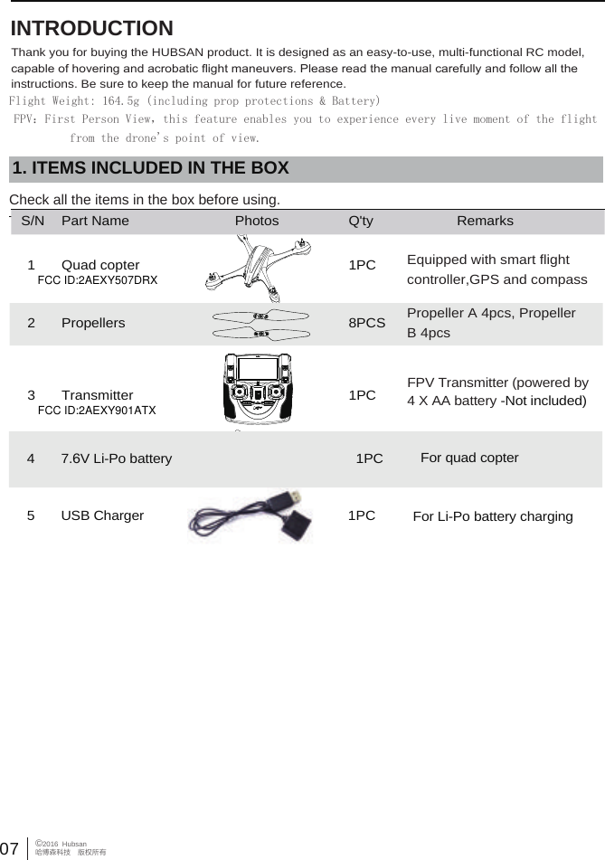  07&copy;2016  Hubsan哈博森科技　版权所有 INTRODUCTIONThank you for buying the HUBSAN product. It is designed as an easy-to-use, multi-functional RC model, capable of hovering and acrobatic ﬂight maneuvers. Please read the manual carefully and follow all the instructions. Be sure to keep the manual for future reference.   1. ITEMS INCLUDED IN THE BOXCheck all the items in the box before using.Flight Weight: 164.5g (including prop protections &amp; Battery)FPV：First Person View，this feature enables you to experience every live moment of the flight          from the drone's point of view.S/N Part Name Photos Q'ty Remarks1 Quad copter 1PC Equipped with smart flightcontroller,GPS and compassPropeller A 4pcs, Propeller B 4pcs2 Propellers 8PCSFPV Transmitter (powered by 4 X AA battery -Not included)3 Transmitter 1PC47.6V Li-Po battery  1PC For quad copter5 1PCUSB Charger For Li-Po battery chargingFCC ID:2AEXY901ATXFCC ID:2AEXY507DRX