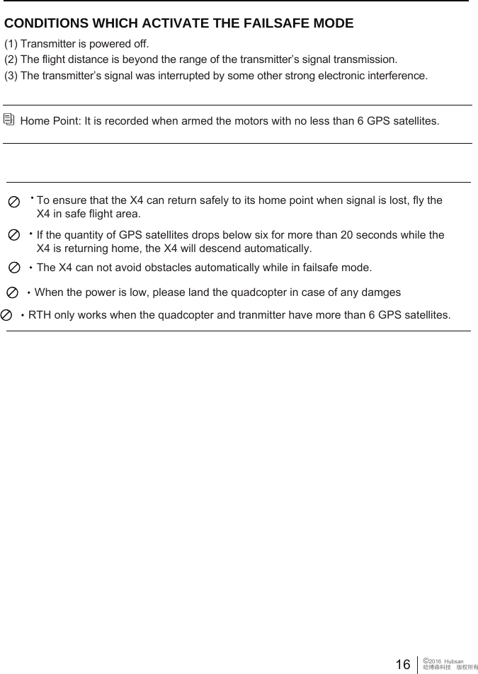 16&copy;2016  Hubsan哈博森科技　版权所有Home Point: It is recorded when armed the motors with no less than 6 GPS satellites. CONDITIONS WHICH ACTIVATE THE FAILSAFE MODE             (1) Transmitter is powered off. (2) The flight distance is beyond the range of the transmitter&rsquo;s signal transmission.(3) The transmitter&rsquo;s signal was interrupted by some other strong electronic interference.   To ensure that the X4 can return safely to its home point when signal is lost, fly the X4 in safe flight area.If the quantity of GPS satellites drops below six for more than 20 seconds while the X4 is returning home, the X4 will descend automatically. The X4 can not avoid obstacles automatically while in failsafe mode.  When the power is low, please land the quadcopter in case of any damges RTH only works when the quadcopter and tranmitter have more than 6 GPS satellites.
