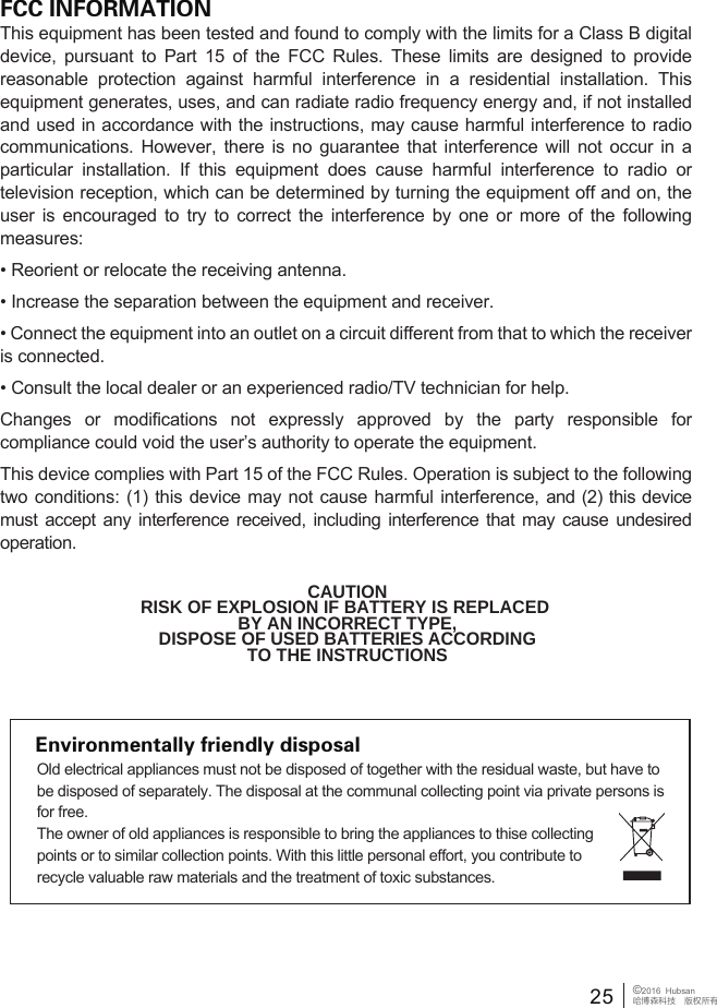 FCC INFORMATIONThis equipment has been tested and found to comply with the limits for a Class B digital device, pursuant to Part 15 of the FCC Rules. These limits are designed to provide reasonable protection against harmful interference in a residential installation. This equipment generates, uses, and can radiate radio frequency energy and, if not installed and used in accordance with the instructions, may cause harmful interference to radio communications. However, there is no guarantee that interference will not occur in a particular installation. If this equipment does cause harmful interference to radio or television reception, which can be determined by turning the equipment off and on, the user is encouraged to try to correct the interference by one or more of the following measures:&bull; Reorient or relocate the receiving antenna.&bull; Increase the separation between the equipment and receiver. &bull; Connect the equipment into an outlet on a circuit different from that to which the receiver is connected. &bull; Consult the local dealer or an experienced radio/TV technician for help.Changes or modifications not expressly approved by the party responsible for compliance could void the user&rsquo;s authority to operate the equipment.This device complies with Part 15 of the FCC Rules. Operation is subject to the following two conditions: (1) this device may not cause harmful interference, and (2) this device must accept any interference received, including interference that may cause undesired operation.CAUTIONRISK OF EXPLOSION IF BATTERY IS REPLACED BY AN INCORRECT TYPE,DISPOSE OF USED BATTERIES ACCORDINGTO THE INSTRUCTIONSEnvironmentally friendly disposalOld electrical appliances must not be disposed of together with the residual waste, but have to be disposed of separately. The disposal at the communal collecting point via private persons is for free. The owner of old appliances is responsible to bring the appliances to thise collecting points or to similar collection points. With this little personal effort, you contribute to recycle valuable raw materials and the treatment of toxic substances.25&copy;2016  Hubsan哈博森科技　版权所有