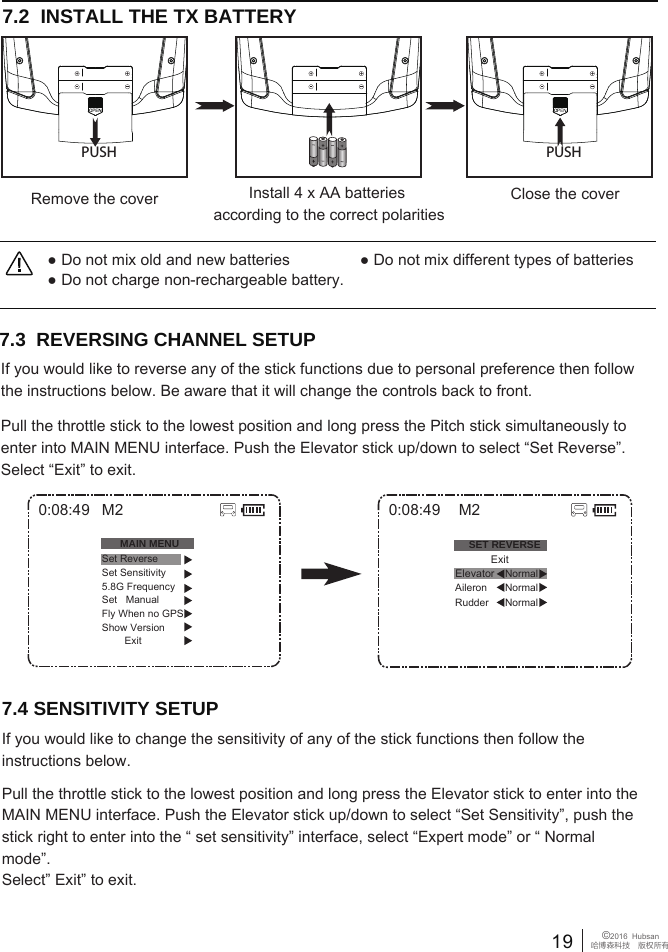 19 &copy;2016  Hubsan哈博森科技　版权所有7.2  INSTALL THE TX BATTERY7.3  REVERSING CHANNEL SETUP If you would like to reverse any of the stick functions due to personal preference then follow the instructions below. Be aware that it will change the controls back to front.Pull the throttle stick to the lowest position and long press the Pitch stick simultaneously to enter into MAIN MENU interface. Push the Elevator stick up/down to select &ldquo;Set Reverse&rdquo;. Select &ldquo;Exit&rdquo; to exit.7.4 SENSITIVITY SETUPIf you would like to change the sensitivity of any of the stick functions then follow the instructions below. Pull the throttle stick to the lowest position and long press the Elevator stick to enter into the MAIN MENU interface. Push the Elevator stick up/down to select &ldquo;Set Sensitivity&rdquo;, push the stick right to enter into the &ldquo; set sensitivity&rdquo; interface, select &ldquo;Expert mode&rdquo; or &ldquo; Normal mode&rdquo;.Select&rdquo; Exit&rdquo; to exit.0:08:49SET REVERSENormalRudder Aileron NormalNormalM2            ExitElevator0:08:49MAIN MENUSet ReverseSet Sensitivity5.8G FrequencySet   ManualFly When no GPSShow Version        ExitM2● Do not mix old and new batteries                ● Do not mix different types of batteries● Do not charge non-rechargeable battery.Close the coverRemove the cover Install 4 x AA batteries according to the correct polaritiesPUSH PUSH