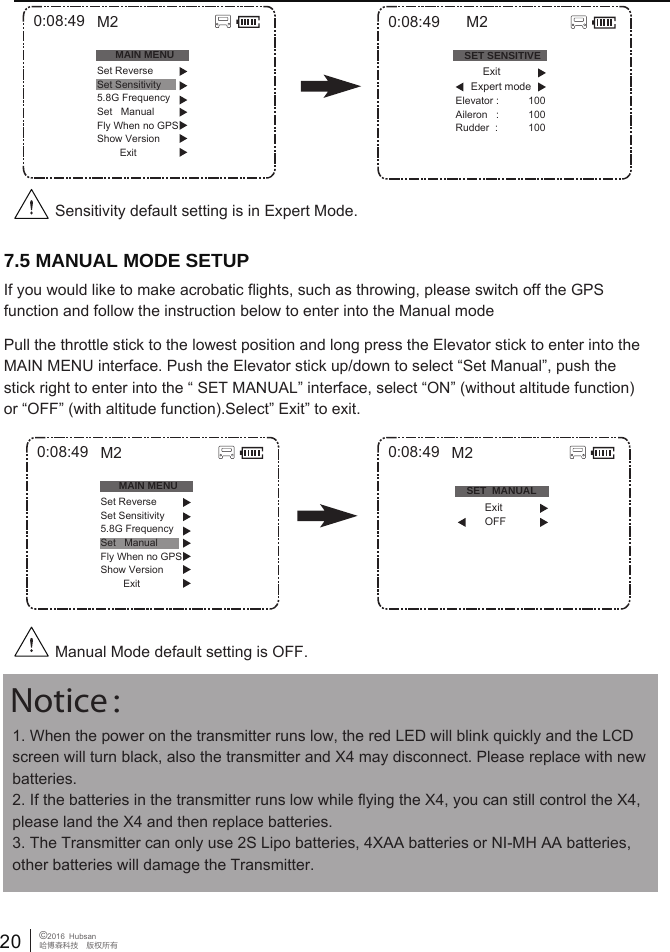 20 &copy;2016  Hubsan哈博森科技　版权所有1. When the power on the transmitter runs low, the red LED will blink quickly and the LCD screen will turn black, also the transmitter and X4 may disconnect. Please replace with new batteries. 2. If the batteries in the transmitter runs low while flying the X4, you can still control the X4, please land the X4 and then replace batteries. 3. The Transmitter can only use 2S Lipo batteries, 4XAA batteries or NI-MH AA batteries, other batteries will damage the Transmitter. Notice：7.5 MANUAL MODE SETUPIf you would like to make acrobatic flights, such as throwing, please switch off the GPS function and follow the instruction below to enter into the Manual modePull the throttle stick to the lowest position and long press the Elevator stick to enter into the MAIN MENU interface. Push the Elevator stick up/down to select &ldquo;Set Manual&rdquo;, push the stick right to enter into the &ldquo; SET MANUAL&rdquo; interface, select &ldquo;ON&rdquo; (without altitude function) or &ldquo;OFF&rdquo; (with altitude function).Select&rdquo; Exit&rdquo; to exit.Sensitivity default setting is in Expert Mode.0:08:49MAIN MENUSet ReverseSet Sensitivity5.8G FrequencySet   ManualFly When no GPSShow Version        ExitM20:08:49MAIN MENUSet ReverseSet Sensitivity5.8G FrequencySet   ManualFly When no GPSShow Version        ExitM20:08:49SET SENSITIVEElevator :Aileron   :Rudder  :100100100M2          Exit      Expert modeManual Mode default setting is OFF.0:08:49 M2SET  MANUAL          Exit          OFF