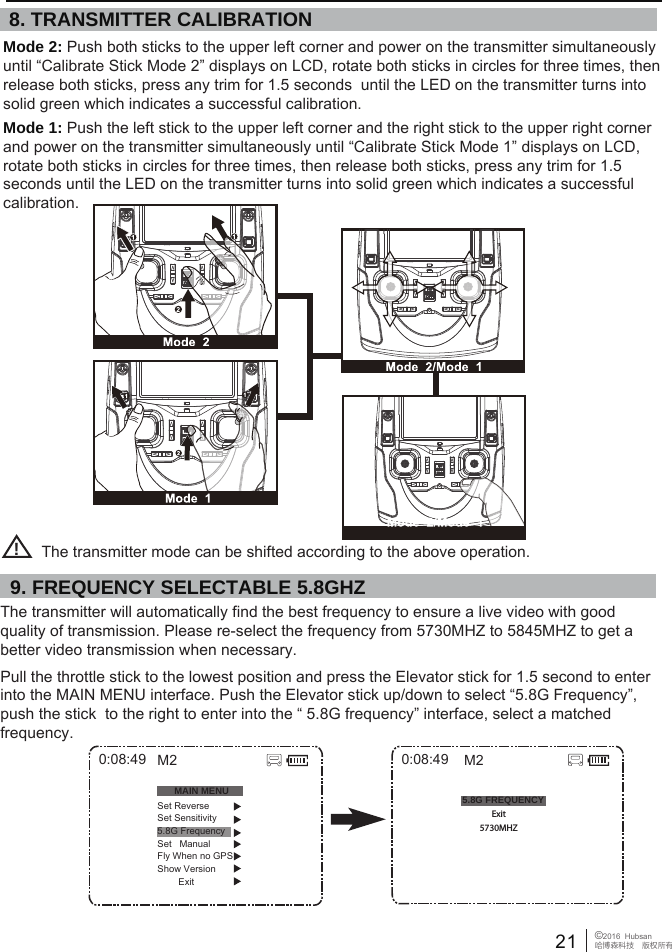 21 &copy;2016  Hubsan哈博森科技　版权所有The transmitter will automatically find the best frequency to ensure a live video with good quality of transmission. Please re-select the frequency from 5730MHZ to 5845MHZ to get a better video transmission when necessary.Pull the throttle stick to the lowest position and press the Elevator stick for 1.5 second to enter into the MAIN MENU interface. Push the Elevator stick up/down to select &ldquo;5.8G Frequency&rdquo;, push the stick  to the right to enter into the &ldquo; 5.8G frequency&rdquo; interface, select a matched frequency.Mode 2: Push both sticks to the upper left corner and power on the transmitter simultaneously until &ldquo;Calibrate Stick Mode 2&rdquo; displays on LCD, rotate both sticks in circles for three times, then release both sticks, press any trim for 1.5 seconds  until the LED on the transmitter turns into solid green which indicates a successful calibration. Mode 1: Push the left stick to the upper left corner and the right stick to the upper right corner and power on the transmitter simultaneously until &ldquo;Calibrate Stick Mode 1&rdquo; displays on LCD, rotate both sticks in circles for three times, then release both sticks, press any trim for 1.5 seconds until the LED on the transmitter turns into solid green which indicates a successful calibration. !5.8G FREQUENCY0:08:49Exit5730MHZM20:08:49MAIN MENUSet ReverseSet Sensitivity5.8G FrequencySet   ManualFly When no GPSShow Version        ExitM28. TRANSMITTER CALIBRATION9. FREQUENCY SELECTABLE 5.8GHZ The transmitter mode can be shifted according to the above operation.