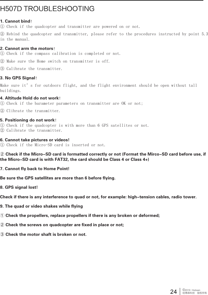 24&copy;2016  Hubsan哈博森科技　版权所有H507D TROUBLESHOOTING1. Cannot bind！① Check if the quadcopter and transmitter are powered on or not.② Rebind the quadcopter and transmitter, please refer to the procedures instructed by point 5.3 in the manual.2. Cannot arm the motors！① Check if the compass calibration is completed or not.② Make sure the Home switch on transmitter is off.③ Calibrate the transmitter.3. No GPS Signal！Make sure it&rsquo;s for outdoors flight, and the flight environment should be open without tall buildings.4. Altitude Hold do not work！① Check if the barameter parameters on transmitter are OK or not;② Clibrate the transmitter.5. Positioning do not work！① Check if the quadcopter is with more than 6 GPS satellites or not.② Calibrate the transmitter.6. Cannot take pictures or videos!① Check if the Micro-SD card is inserted or not.② Check if the Micro-SD card is formatted correctly or not (Format the Mirco-SD card before use, if the Micro-SD card is with FAT32, the card should be Class 4 or Class 4+)7. Cannot fly back to Home Point!Be sure the GPS satellites are more than 6 before flying.8. GPS signal lost!Check if there is any interference to quad or not, for example: high-tension cables, radio tower. 9. The quad or video shakes while flying① Check the propellers, replace propellers if there is any broken or deformed;② Check the screws on quadcopter are fixed in place or not;③ Check the motor shaft is broken or not.