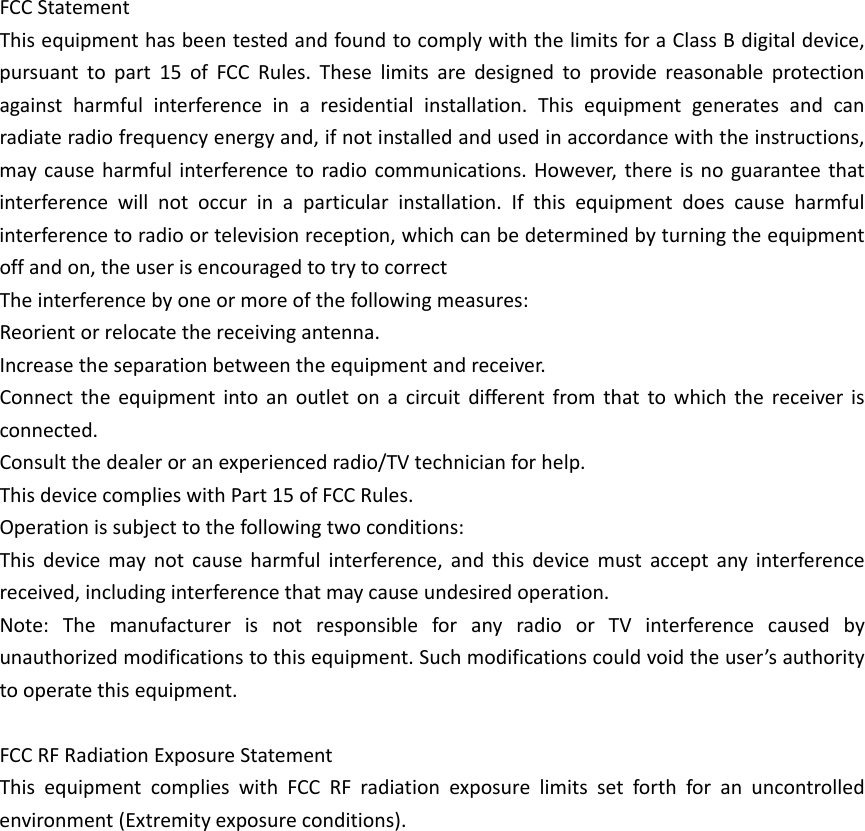 FCCStatementThisequipmenthasbeentestedandfoundtocomplywiththelimitsforaClassBdigitaldevice,pursuanttopart15ofFCCRules.Theselimitsaredesignedtoprovidereasonableprotectionagainstharmfulinterferenceinaresidentialinstallation.Thisequipmentgeneratesandcanradiateradiofrequencyenergyand,ifnotinstalledandusedinaccordancewiththeinstructions,maycauseharmfulinterferencetoradiocommunications.However,thereisnoguaranteethatinterferencewillnotoccurinaparticularinstallation.Ifthisequipmentdoescauseharmfulinterferencetoradioortelevisionreception,whichcanbedeterminedbyturningtheequipmentoffandon,theuserisencouragedtotrytocorrectTheinterferencebyoneormoreofthefollowingmeasures:Reorientorrelocatethereceivingantenna.Increasetheseparationbetweentheequipmentandreceiver.Connecttheequipmentintoanoutletonacircuitdifferentfromthattowhichthereceiverisconnected.Consultthedealeroranexperiencedradio/TVtechnicianforhelp.ThisdevicecomplieswithPart15ofFCCRules.Operationissubjecttothefollowingtwoconditions:Thisdevicemaynotcauseharmfulinterference,andthisdevicemustacceptanyinterferencereceived,includinginterferencethatmaycauseundesiredoperation.Note:ThemanufacturerisnotresponsibleforanyradioorTVinterferencecausedbyunauthorizedmodificationstothisequipment.Suchmodificationscouldvoidtheuser&rsquo;sauthoritytooperatethisequipment.FCCRFRadiationExposureStatementThisequipmentcomplieswithFCCRFradiationexposurelimitssetforthforanuncontrolledenvironment(Extremityexposureconditions).