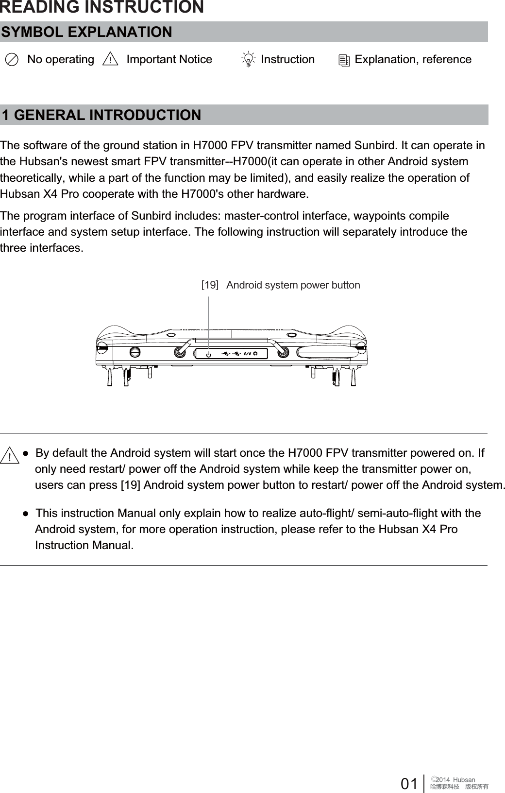  󰔢)VCTBOֻӰ೨ሙ੿ǋྠిਫ਼ద<>"OESPJETZTUFNQPXFSCVUUPO1 GENERAL INTRODUCTIONThe software of the ground station in H7000 FPV transmitter named Sunbird. It can operate in the Hubsan's newest smart FPV transmitter--H7000(it can operate in other Android system theoretically, while a part of the function may be limited), and easily realize the operation of Hubsan X4 Pro cooperate with the H7000's other hardware.The program interface of Sunbird includes: master-control interface, waypoints compile interface and system setup interface. The following instruction will separately introduce the three interfaces. Ɣ7KLVLQVWUXFWLRQ0DQXDORQO\H[SODLQKRZWRUHDOL]HDXWRIOLJKWVHPLDXWRIOLJKWZLWKWKH    Android system, for more operation instruction, please refer to the Hubsan X4 Pro     Instruction Manual.Ɣ%\GHIDXOWWKH$QGURLGV\VWHPZLOOVWDUWRQFHWKH+)39WUDQVPLWWHUSRZHUHGRQ,IRQO\QHHGUHVWDUWSRZHURIIWKH$QGURLGV\VWHPZKLOHNHHSWKHWUDQVPLWWHUSRZHURQXVHUVFDQSUHVV>@$QGURLGV\VWHPSRZHUEXWWRQWRUHVWDUWSRZHURIIWKH$QGURLGV\VWHPSYMBOL EXPLANATIONNo operating Important Notice Instruction ([SODQDWLRQUHIHUHQFHREADING INSTRUCTION