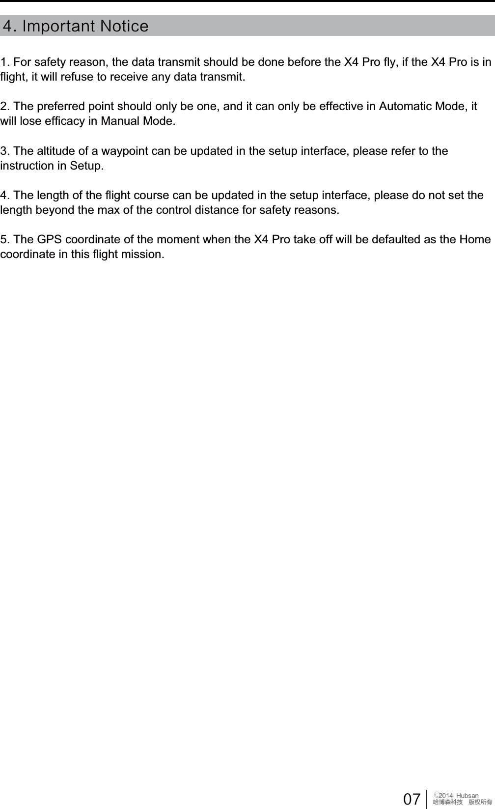  󰔢)VCTBOֻӰ೨ሙ੿ǋྠిਫ਼ద*NQPSUBOU/PUJDF1. For safety reason, the data transmit should be done before the X4 Pro fly, if the X4 Pro is in flight, it will refuse to receive any data transmit.2. The preferred point should only be one, and it can only be effective in Automatic Mode, it will lose efficacy in Manual Mode.3. The altitude of a waypoint can be updated in the setup interface, please refer to the instruction in Setup.4. The length of the flight course can be updated in the setup interface, please do not set the OHQJWKEH\RQGWKHPD[RIWKHFRQWUROGLVWDQFHIRUVDIHW\UHDVRQV7KH*36FRRUGLQDWHRIWKHPRPHQWZKHQWKH;3URWDNHRIIZLOOEHGHIDXOWHGDVWKH+RPHcoordinate in this flight mission.