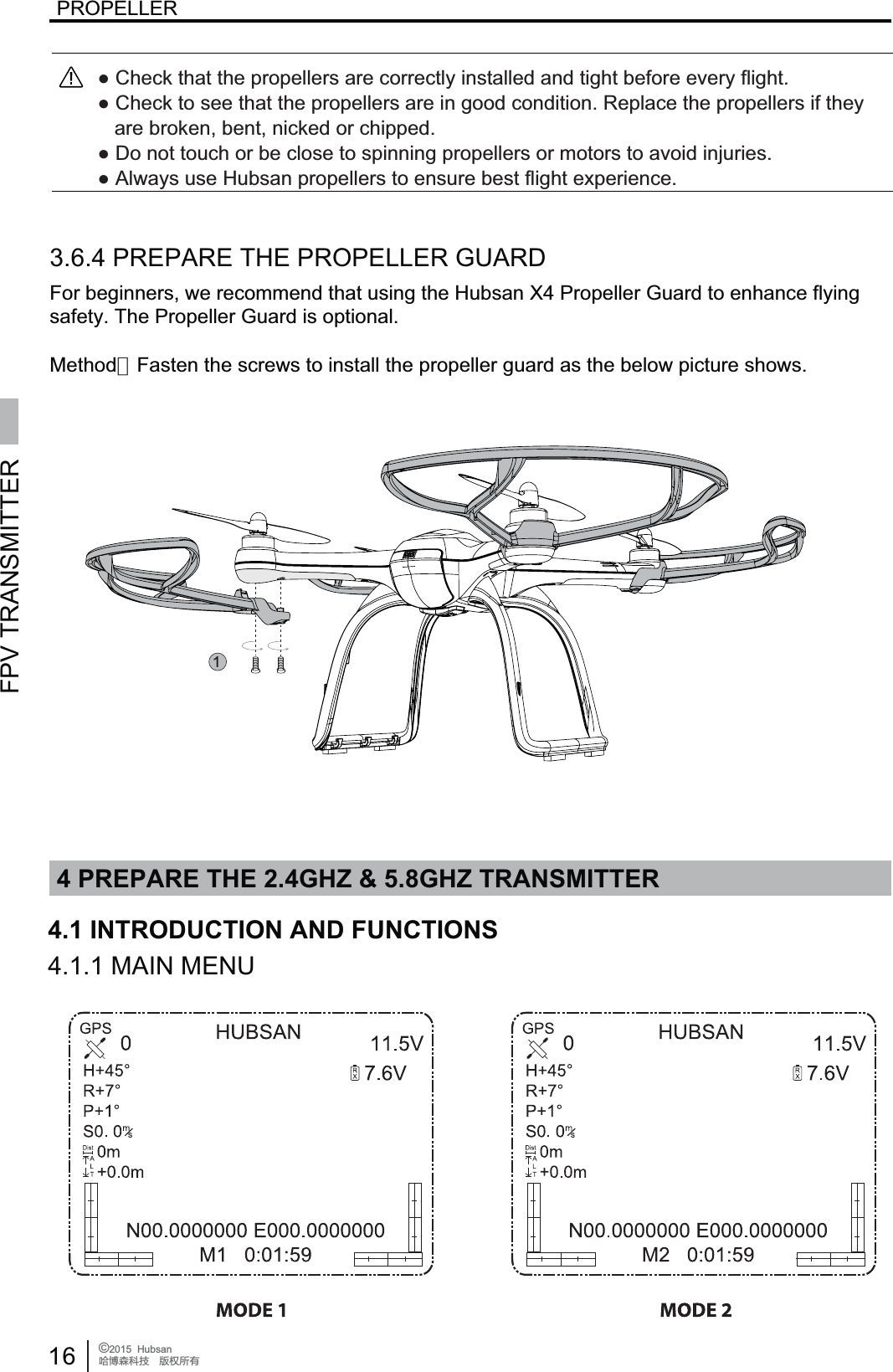4 PREPARE THE 2.4GHZ &amp; 5.8GHZ TRANSMITTERFPV TRANSMITTER16 &copy;2015  HubsanֻӰ೨ሙ੿ǋྠిਫ਼దPROPELLER4.1 INTRODUCTION AND FUNCTIONS14.1.1 MAIN MENU3.6.4 PREPARE THE PROPELLER GUARDFor beginners, we recommend that using the Hubsan X4 Propeller Guard to enhance flyingsafety. The Propeller Guard is optional.Ɣ&amp;KHFNWKDWWKHSURSHOOHUVDUHFRUUHFWO\LQVWDOOHGDQGWLJKWEHIRUHHYHU\IOLJKWƔ&amp;KHFNWRVHHWKDWWKHSURSHOOHUVDUHLQJRRGFRQGLWLRQ5HSODFHWKHSURSHOOHUVLIWKH\DUHEURNHQEHQWQLFNHGRUFKLSSHGƔ'RQRWWRXFKRUEHFORVHWRVSLQQLQJSURSHOOHUVRUPRWRUVWRDYRLGLQMXULHVƔ$OZD\VXVH+XEVDQSURSHOOHUVWRHQVXUHEHVWIOLJKWH[SHULHQFHMethod：Fasten the screws to install the propeller guard as the below picture shows.