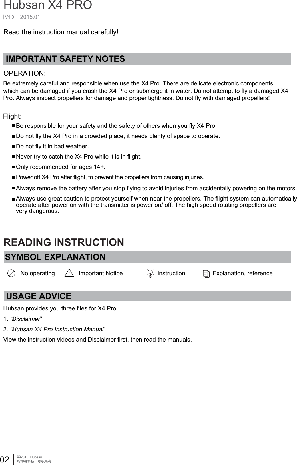 02 &copy;2015  HubsanֻӰ೨ሙ੿ǋྠిਫ਼దIMPORTANT SAFETY NOTESOPERATION:Flight:Be responsible for your safety and the safety of others when you fly X4 Pro!Do not fly the X4 Pro in a crowded place, it needs plenty of space to operate.Do not fly it in bad weather.Never try to catch the X4 Pro while it is in flight.Only recommended for ages 14+.Power off X4 Pro after flight, to prevent the propellers from causing injuries.Always remove the battery after you stop flying to avoid injuries from accidentally powering on the motors.Always use great caution to protect yourself when near the propellers. The flight system can automaticallyoperate after power on with the transmitter is power on/ off. The high speed rotating propellers are very dangerous.Hubsan X4 PRO2015.01Read the instruction manual carefully!V1.0SYMBOL EXPLANATIONNo operating Important Notice Instruction Explanation, referenceUSAGE ADVICEHubsan provides you three files for X4 Pro:1. Disclaimer&rdquo;2. Hubsan X4 Pro Instruction Manual&rdquo;View the instruction videos and Disclaimer first, then read the manuals.READING INSTRUCTIONBe extremely careful and responsible when use the X4 Pro. There are delicate electronic components, which can be damaged if you crash the X4 Pro or submerge it in water. Do not attempt to fly a damaged X4 Pro. Always inspect propellers for damage and proper tightness. Do not fly with damaged propellers!
