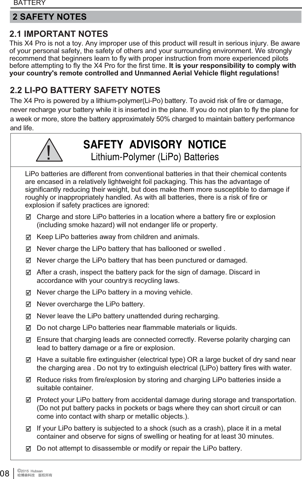 08 &copy;2015  HubsanֻӰ೨ሙ੿ǋྠిਫ਼దBATTERYCharge and store LiPo batteries in a location where a battery fire or explosion (including smoke hazard) will not endanger life or property.Keep LiPo batteries away from children and animals.Never charge the LiPo battery that has ballooned or swelled .Never charge the LiPo battery that has been punctured or damaged. After a crash, inspect the battery pack for the sign of damage. Discard in accordance with your countrys recycling laws.Never charge the LiPo battery in a moving vehicle.Never overcharge the LiPo battery.Never leave the LiPo battery unattended during recharging.Do not charge LiPo batteries near flammable materials or liquids.Ensure that charging leads are connected correctly. Reverse polarity charging can lead to battery damage or a fire or explosion. Have a suitable fire extinguisher (electrical type) OR a large bucket of dry sand near the charging area . Do not try to extinguish electrical (LiPo) battery fires with water.Reduce risks from fire/explosion by storing and charging LiPo batteries inside a suitable container.Protect your LiPo battery from accidental damage during storage and transportation. (Do not put battery packs in pockets or bags where they can short circuit or can come into contact with sharp or metallic objects.).If your LiPo battery is subjected to a shock (such as a crash), place it in a metal container and observe for signs of swelling or heating for at least 30 minutes.Do not attempt to disassemble or modify or repair the LiPo battery.LiPo batteries are different from conventional batteries in that their chemical contents are encased in a relatively lightweight foil packaging. This has the advantage of significantly reducing their weight, but does make them more susceptible to damage if roughly or inappropriately handled. As with all batteries, there is a risk of fire or explosion if safety practices are ignored:! 2 SAFETY NOTESThis X4 Pro is not a toy. Any improper use of this product will result in serious injury. Be awareof your personal safety, the safety of others and your surrounding environment. We strongly recommend that beginners learn to fly with proper instruction from more experienced pilots before attempting to fly the X4 Pro for the first time. It is your responsibility to comply with your country's remote controlled and Unmanned Aerial Vehicle flight regulations!2.2 LI-PO BATTERY SAFETY NOTESThe X4 Pro is powered by a lithium-polymer(Li-Po) battery. To avoid risk of fire or damage,never recharge your battery while it is inserted in the plane. If you do not plan to fly the plane fora week or more, store the battery approximately 50% charged to maintain battery performanceand life.2.1 IMPORTANT NOTES