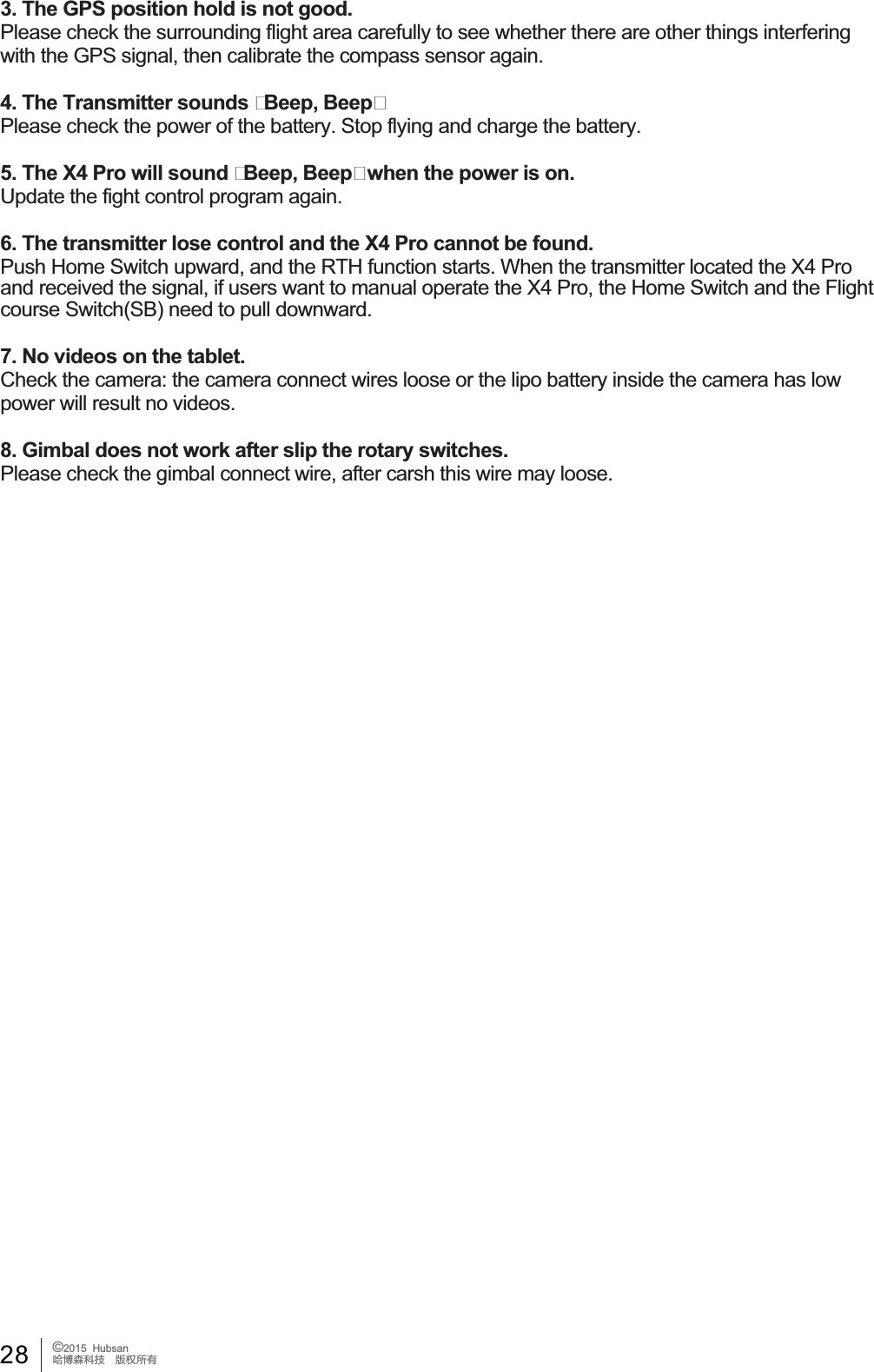 28 &copy;2015  HubsanֻӰ೨ሙ੿ǋྠిਫ਼ద3. The GPS position hold is not good.3OHDVHFKHFNWKHVXUURXQGLQJIOLJKWDUHDFDUHIXOO\WRVHHZKHWKHUWKHUHDUHRWKHUWKLQJVLQWHUIHULQJwith the GPS signal, then calibrate the compass sensor again.4. The Transmitter sounds Beep, Beep3OHDVHFKHFNWKHSRZHURIWKHEDWWHU\6WRSIO\LQJDQGFKDUJHWKHEDWWHU\5. The X4 Pro will sound Beep, Beep when the power is on.Update the fight control program again.6. The transmitter lose control and the X4 Pro cannot be found.Push Home Switch upward, and the RTH function starts. When the transmitter located the X4 Pro DQGUHFHLYHGWKHVLJQDOLIXVHUVZDQWWRPDQXDORSHUDWHWKH;3URWKH+RPH6ZLWFKDQGWKH)OLJKWcourse Switch(SB) need to pull downward.7. No videos on the tablet.&amp;KHFNWKHFDPHUDWKHFDPHUDFRQQHFWZLUHVORRVHRUWKHOLSREDWWHU\LQVLGHWKHFDPHUDKDVORZSRZHUZLOOUHVXOWQRYLGHRV8. Gimbal does not work after slip the rotary switches.3OHDVHFKHFNWKHJLPEDOFRQQHFWZLUHDIWHUFDUVKWKLVZLUHPD\ORRVH