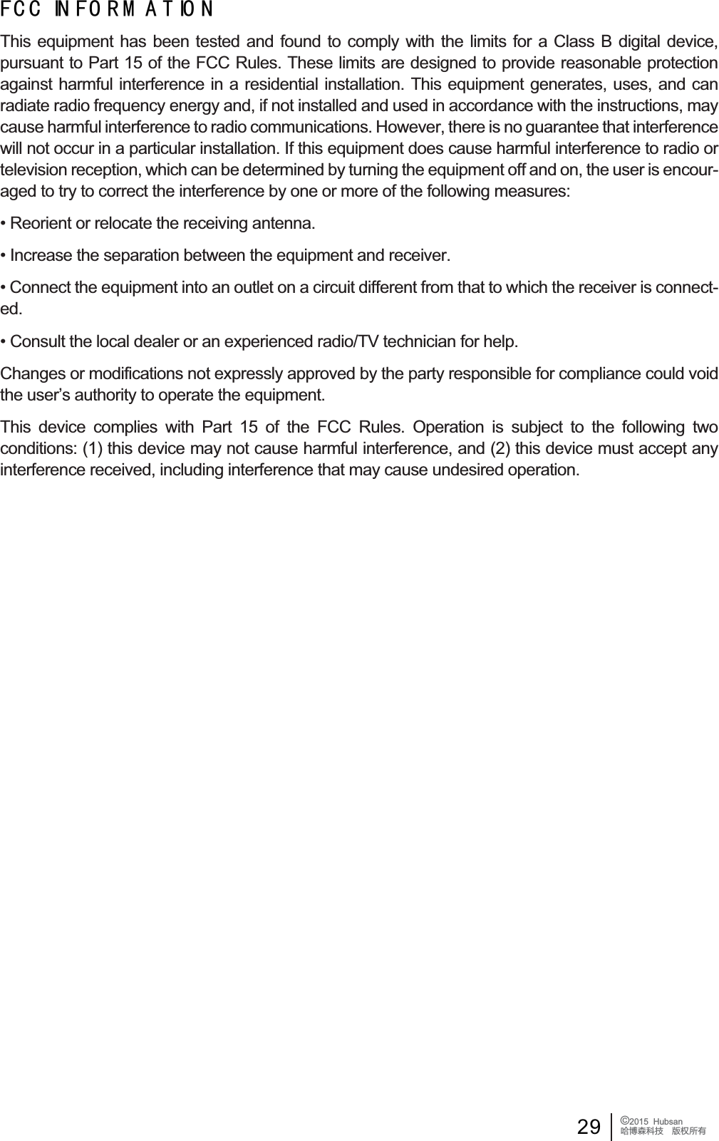 29 &copy;2015  HubsanֻӰ೨ሙ੿ǋྠిਫ਼ద) &amp; &amp; ,1 ) 2 5 0 $ 7 ,2 17KLV HTXLSPHQW KDV EHHQ WHVWHG DQG IRXQG WR FRPSO\ ZLWK WKH OLPLWV IRU D &amp;ODVV % GLJLWDO GHYLFHSXUVXDQWWR3DUWRIWKH)&amp;&amp;5XOHV7KHVHOLPLWVDUHGHVLJQHGWRSURYLGHUHDVRQDEOHSURWHFWLRQagainst harmful interference in a residential installation. This equipment generates, uses, and can radiate radio frequency energy and, if not installed and used in accordance with the instructions, may FDXVHKDUPIXOLQWHUIHUHQFHWRUDGLRFRPPXQLFDWLRQV+RZHYHUWKHUHLVQRJXDUDQWHHWKDWLQWHUIHUHQFHwill not occur in a particular installation. If this equipment does cause harmful interference to radio or WHOHYLVLRQUHFHSWLRQZKLFKFDQEHGHWHUPLQHGE\WXUQLQJWKHHTXLSPHQWRIIDQGRQWKHXVHULVHQFRXUaged to try to correct the interference by one or more of the following measures:5HRULHQWRUUHORFDWHWKHUHFHLYLQJDQWHQQD,QFUHDVHWKHVHSDUDWLRQEHWZHHQWKHHTXLSPHQWDQGUHFHLYHU&amp;RQQHFWWKHHTXLSPHQWLQWRDQRXWOHWRQDFLUFXLWGLIIHUHQWIURPWKDWWRZKLFKWKHUHFHLYHULVFRQQHFWed.&amp;RQVXOWWKHORFDOGHDOHURUDQH[SHULHQFHGUDGLR79WHFKQLFLDQIRUKHOS&amp;KDQJHVRUPRGLILFDWLRQVQRWH[SUHVVO\DSSURYHGE\WKHSDUW\UHVSRQVLEOHIRUFRPSOLDQFHFRXOGYRLGWKHXVHU&para;VDXWKRULW\WRRSHUDWHWKHHTXLSPHQW7KLV GHYLFH FRPSOLHV ZLWK 3DUW  RI WKH )&amp;&amp; 5XOHV 2SHUDWLRQ LV VXEMHFW WR WKH IROORZLQJ WZRFRQGLWLRQVWKLVGHYLFHPD\QRWFDXVHKDUPIXOLQWHUIHUHQFHDQGWKLVGHYLFHPXVWDFFHSWDQ\LQWHUIHUHQFHUHFHLYHGLQFOXGLQJLQWHUIHUHQFHWKDWPD\FDXVHXQGHVLUHGRSHUDWLRQ