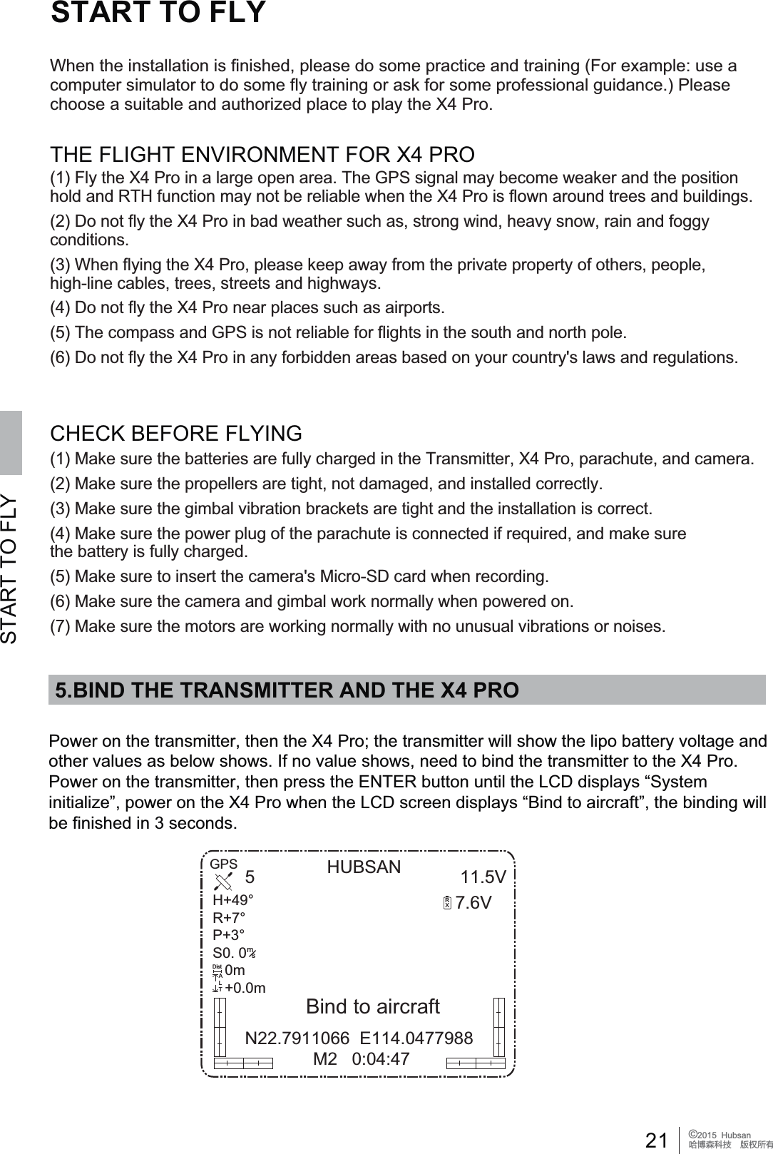 21 &copy;2015  HubsanֻӰ೨ሙ੿ǋྠిਫ਼ద5.BIND THE TRANSMITTER AND THE X4 PROSTART TO FLYSTART TO FLYHUBSAN 11.5V7.6V5N22.7911066  E114.0477988 M2   0:04:47RXGPS+53S0. 0   0mPmsDistALT3RZHURQWKHWUDQVPLWWHUWKHQWKH;3URWKHWUDQVPLWWHUZLOOVKRZWKHOLSREDWWHU\YROWDJHDQGRWKHUYDOXHVDVEHORZVKRZV,IQRYDOXHVKRZVQHHGWRELQGWKHWUDQVPLWWHUWRWKH;3UR3RZHURQWKHWUDQVPLWWHUWKHQSUHVVWKH(17(5EXWWRQXQWLOWKH/&amp;'GLVSOD\V&sup3;6\VWHPLQLWLDOL]H&acute;SRZHURQWKH;3URZKHQWKH/&amp;'VFUHHQGLVSOD\V&sup3;%LQGWRDLUFUDIW&acute;WKHELQGLQJZLOObe finished in 3 seconds.Bind to aircraftTHE FLIGHT ENVIRONMENT FOR X4 PRO&amp;+(&amp;.%()25()/<,1*:KHQWKHLQVWDOODWLRQLVILQLVKHGSOHDVHGRVRPHSUDFWLFHDQGWUDLQLQJ)RUH[DPSOHXVHDFRPSXWHUVLPXODWRUWRGRVRPHIO\WUDLQLQJRUDVNIRUVRPHSURIHVVLRQDOJXLGDQFH3OHDVHchoose a suitable and authorized place to play the X4 Pro.)O\WKH;3URLQDODUJHRSHQDUHD7KH*36VLJQDOPD\EHFRPHZHDNHUDQGWKHSRVLWLRQhold and RTH function may not be reliable when the X4 Pro is flown around trees and buildings.'RQRWIO\WKH;3URLQEDGZHDWKHUVXFKDVVWURQJZLQGKHDY\VQRZUDLQDQGIRJJ\conditions.:KHQIO\LQJWKH;3URSOHDVHNHHSDZD\IURPWKHSULYDWHSURSHUW\RIRWKHUVSHRSOHKLJKOLQHFDEOHVWUHHVVWUHHWVDQGKLJKZD\V(4) Do not fly the X4 Pro near places such as airports.(5) The compass and GPS is not reliable for flights in the south and north pole.'RQRWIO\WKH;3URLQDQ\IRUELGGHQDUHDVEDVHGRQ\RXUFRXQWU\VODZVDQGUHJXODWLRQV0DNHVXUHWKHEDWWHULHVDUHIXOO\FKDUJHGLQWKH7UDQVPLWWHU;3URSDUDFKXWHDQGFDPHUD0DNHVXUHWKHSURSHOOHUVDUHWLJKWQRWGDPDJHGDQGLQVWDOOHGFRUUHFWO\0DNHVXUHWKHJLPEDOYLEUDWLRQEUDFNHWVDUHWLJKWDQGWKHLQVWDOODWLRQLVFRUUHFW0DNHVXUHWKHSRZHUSOXJRIWKHSDUDFKXWHLVFRQQHFWHGLIUHTXLUHGDQGPDNHVXUHthe battery is fully charged.0DNHVXUHWRLQVHUWWKHFDPHUDV0LFUR6'FDUGZKHQUHFRUGLQJ0DNHVXUHWKHFDPHUDDQGJLPEDOZRUNQRUPDOO\ZKHQSRZHUHGRQ0DNHVXUHWKHPRWRUVDUHZRUNLQJQRUPDOO\ZLWKQRXQXVXDOYLEUDWLRQVRUQRLVHV