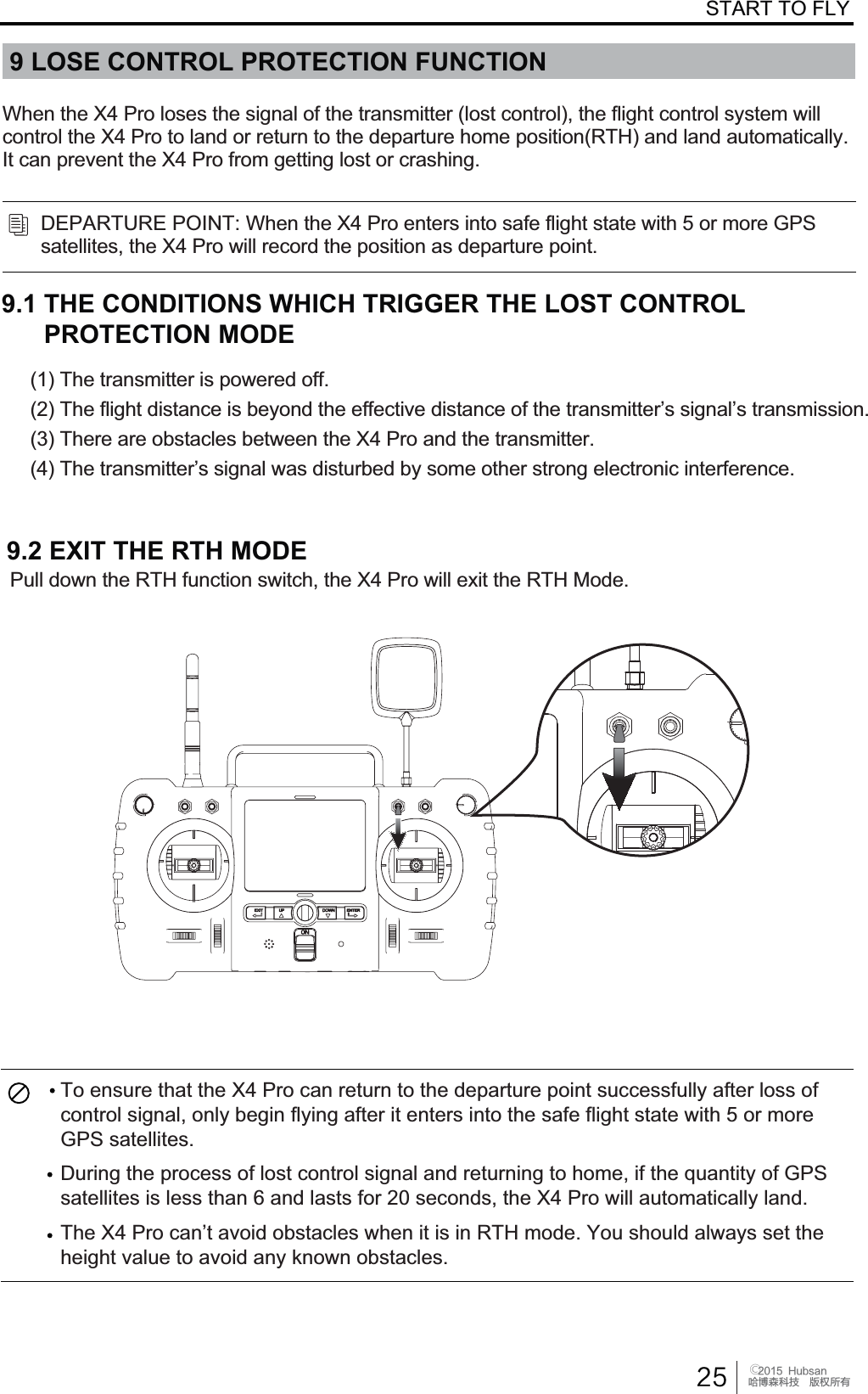  󰔢)VCTBOֻӰ೨ሙ੿ǋྠిਫ਼దSTART TO FLY9 LOSE CONTROL PROTECTION FUNCTION3XOOGRZQWKH57+IXQFWLRQVZLWFKWKH;3URZLOOH[LWWKH57+0RGH9.2 EXIT THE RTH MODEDEPARTURE POINT: When the X4 Pro enters into safe flight state with 5 or more GPSsatellites, the X4 Pro will record the position as departure point.When the X4 Pro loses the signal of the transmitter (lost control), the flight control system willcontrol the X4 Pro to land or return to the departure home position(RTH) and land automatically.,WFDQSUHYHQWWKH;3URIURPJHWWLQJORVWRUFUDVKLQJ9.1 THE CONDITIONS WHICH TRIGGER THE LOST CONTROL PROTECTION MODE(1) The transmitter is powered off.7KHIOLJKWGLVWDQFHLVEH\RQGWKHHIIHFWLYHGLVWDQFHRIWKHWUDQVPLWWHU&para;VVLJQDO&para;VWUDQVPLVVLRQ(3) There are obstacles between the X4 Pro and the transmitter.7KHWUDQVPLWWHU&para;VVLJQDOZDVGLVWXUEHGE\VRPHRWKHUVWURQJHOHFWURQLFLQWHUIHUHQFHTo ensure that the X4 Pro can return to the departure point successfully after loss ofcontrol signal, only begin flying after it enters into the safe flight state with 5 or moreGPS satellites.During the process of lost control signal and returning to home, if the quantity of GPSsatellites is less than 6 and lasts for 20 seconds, the X4 Pro will automatically land.7KH;3URFDQ&para;WDYRLGREVWDFOHVZKHQLWLVLQ57+PRGH<RXVKRXOGDOZD\VVHWWKHKHLJKWYDOXHWRDYRLGDQ\NQRZQREVWDFOHV