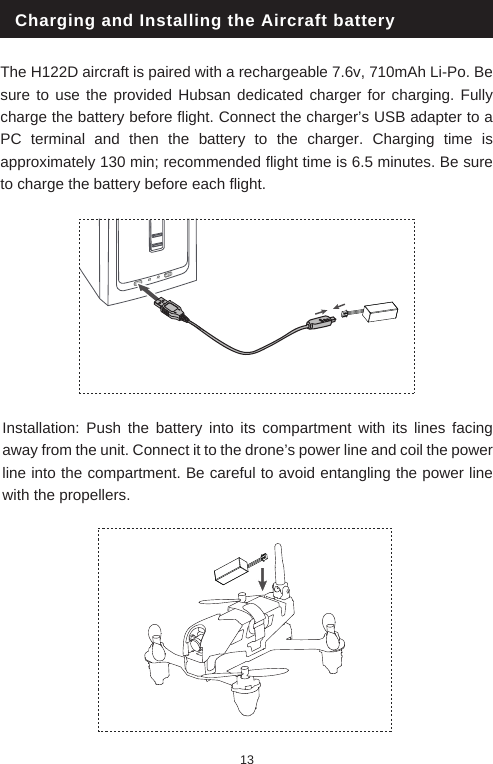 Charging and Installing the Aircraft batteryThe H122D aircraft is paired with a rechargeable 7.6v, 710mAh Li-Po. Be sure to use the provided Hubsan dedicated charger for charging. Fully charge the battery before flight. Connect the charger&rsquo;s USB adapter to a PC terminal and then the battery to the charger. Charging time is approximately 130 min; recommended flight time is 6.5 minutes. Be sure to charge the battery before each flight. Installation: Push the battery into its compartment with its lines facing away from the unit. Connect it to the drone&rsquo;s power line and coil the power line into the compartment. Be careful to avoid entangling the power line with the propellers. 13