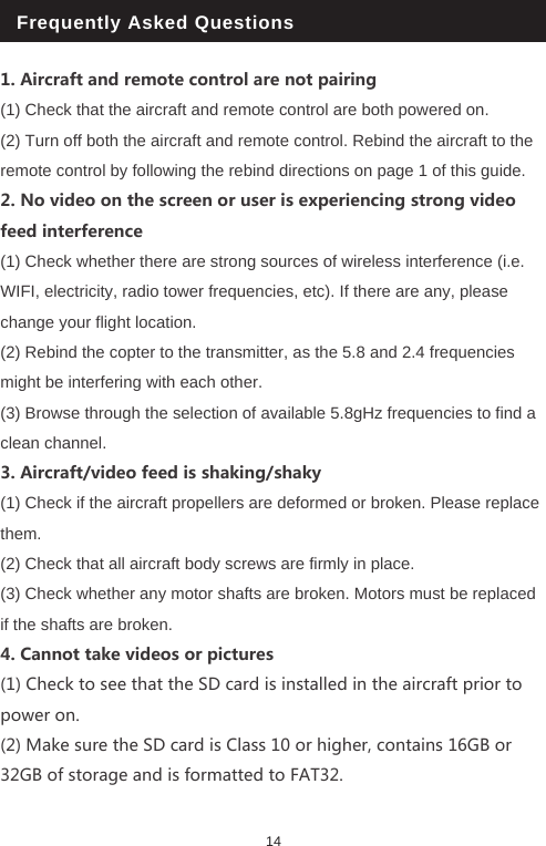 1. Aircraft and remote control are not pairing(1) Check that the aircraft and remote control are both powered on. (2) Turn off both the aircraft and remote control. Rebind the aircraft to the remote control by following the rebind directions on page 1 of this guide.2. No video on the screen or user is experiencing strong video feed interference (1) Check whether there are strong sources of wireless interference (i.e. WIFI, electricity, radio tower frequencies, etc). If there are any, please change your flight location.(2) Rebind the copter to the transmitter, as the 5.8 and 2.4 frequencies might be interfering with each other. (3) Browse through the selection of available 5.8gHz frequencies to find a clean channel.3. Aircraft/video feed is shaking/shaky(1) Check if the aircraft propellers are deformed or broken. Please replace them.(2) Check that all aircraft body screws are firmly in place.(3) Check whether any motor shafts are broken. Motors must be replaced if the shafts are broken.4. Cannot take videos or pictures(1) Check to see that the SD card is installed in the aircraft prior to power on.(2) Make sure the SD card is Class 10 or higher, contains 16GB or 32GB of storage and is formatted to FAT32. Frequently Asked Questions14