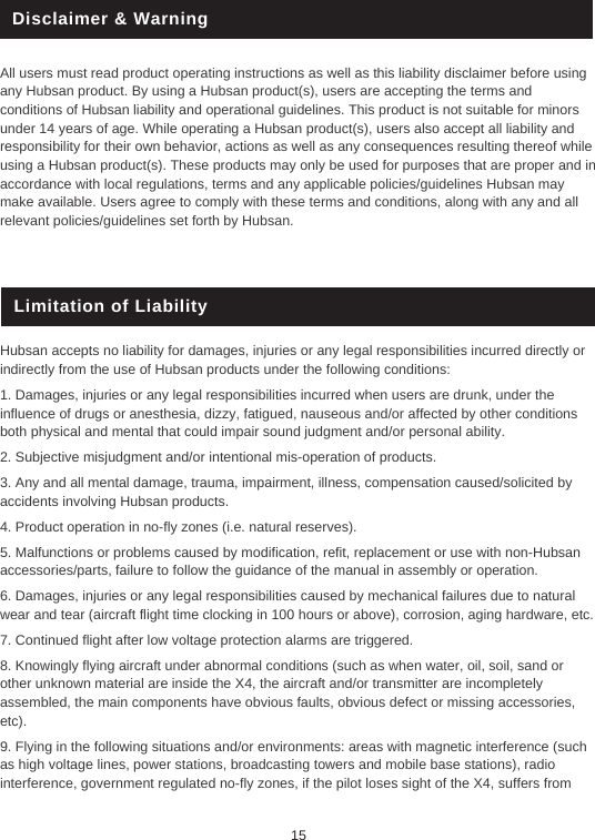 Disclaimer &amp; WarningAll users must read product operating instructions as well as this liability disclaimer before using any Hubsan product. By using a Hubsan product(s), users are accepting the terms and conditions of Hubsan liability and operational guidelines. This product is not suitable for minors under 14 years of age. While operating a Hubsan product(s), users also accept all liability and responsibility for their own behavior, actions as well as any consequences resulting thereof while using a Hubsan product(s). These products may only be used for purposes that are proper and in accordance with local regulations, terms and any applicable policies/guidelines Hubsan may make available. Users agree to comply with these terms and conditions, along with any and all relevant policies/guidelines set forth by Hubsan. Limitation of LiabilityHubsan accepts no liability for damages, injuries or any legal responsibilities incurred directly or indirectly from the use of Hubsan products under the following conditions:1. Damages, injuries or any legal responsibilities incurred when users are drunk, under the influence of drugs or anesthesia, dizzy, fatigued, nauseous and/or affected by other conditions both physical and mental that could impair sound judgment and/or personal ability.2. Subjective misjudgment and/or intentional mis-operation of products.3. Any and all mental damage, trauma, impairment, illness, compensation caused/solicited by accidents involving Hubsan products.4. Product operation in no-fly zones (i.e. natural reserves).5. Malfunctions or problems caused by modification, refit, replacement or use with non-Hubsan accessories/parts, failure to follow the guidance of the manual in assembly or operation.6. Damages, injuries or any legal responsibilities caused by mechanical failures due to natural wear and tear (aircraft flight time clocking in 100 hours or above), corrosion, aging hardware, etc.7. Continued flight after low voltage protection alarms are triggered.8. Knowingly flying aircraft under abnormal conditions (such as when water, oil, soil, sand or other unknown material are inside the X4, the aircraft and/or transmitter are incompletely assembled, the main components have obvious faults, obvious defect or missing accessories, etc).9. Flying in the following situations and/or environments: areas with magnetic interference (such as high voltage lines, power stations, broadcasting towers and mobile base stations), radio interference, government regulated no-fly zones, if the pilot loses sight of the X4, suffers from 15