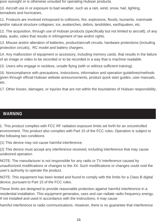WARNING 1. This product complies with FCC RF radiation exposure limits set forth for an uncontrolled environment. This product also complies with Part 15 of the FCC rules. Operation is subject to the following two conditions:(1) This device may not cause harmful interference.(2) This device must accept any interference received, including interference that may cause undesired operation.NOTE: The manufacturer is not responsible for any radio or TV interference caused by unauthorized modifications or changes to the X4. Such modifications or changes could void the user's authority to operate the product.NOTE: This equipment has been tested and found to comply with the limits for a Class B digital device, pursuant to Part 15 of the FCC rules.These limits are designed to provide reasonable protection against harmful interference in a residential installation. This equipment generates, uses and can radiate radio frequency energy. If not installed and used in accordance with the instructions, it may causeharmful interference to radio communications. However, there is no guarantee that interference 16poor eyesight or is otherwise unsuited for operating Hubsan products.10. Aircraft use in or exposure to bad weather, such as a rain, wind, snow, hail, lighting, tornadoes and hurricanes.11. Products are involved in/exposed to collisions, fire, explosions, floods, tsunamis, manmade and/or natural structure collapses, ice, avalanches, debris, landslides, earthquakes, etc.12. The acquisition, through use of Hubsan products (specifically but not limited to aircraft), of any data, audio, video that results in infringement of law and/or rights.13. Misuse and/or alteration of batteries, product/aircraft circuits, hardware protections (including protection circuits),  RC model and battery chargers.14. Any malfunction of equipment or accessory, including memory cards, that results in the failure of an image or video to be recorded or to be recorded in a way that is machine readable.15. Users who engage in reckless, unsafe flying (with or without sufficient training). 16. Noncompliance with precautions, instructions, information and operation guidelines/methods given through official Hubsan website announcements, product quick start guides, user manuals, etc. 17. Other losses, damages, or injuries that are not within the boundaries of Hubsan responsibility.