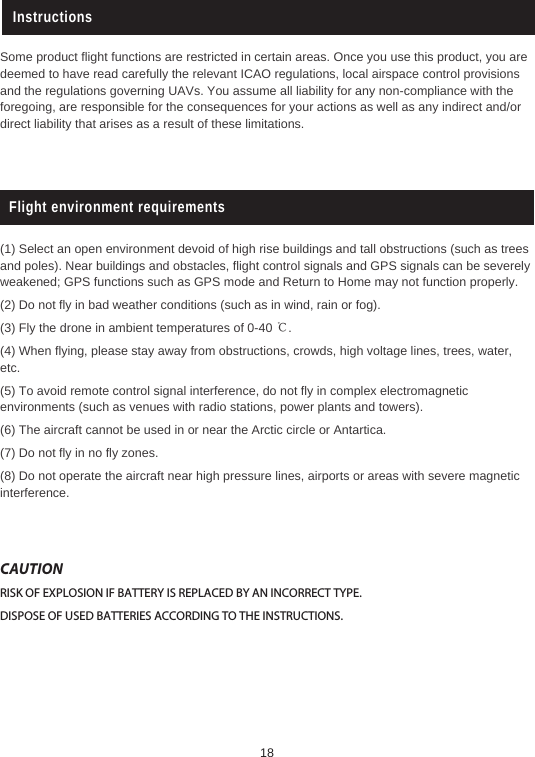 InstructionsSome product flight functions are restricted in certain areas. Once you use this product, you are deemed to have read carefully the relevant ICAO regulations, local airspace control provisions and the regulations governing UAVs. You assume all liability for any non-compliance with the foregoing, are responsible for the consequences for your actions as well as any indirect and/or direct liability that arises as a result of these limitations. Flight environment requirements(1) Select an open environment devoid of high rise buildings and tall obstructions (such as trees and poles). Near buildings and obstacles, flight control signals and GPS signals can be severely weakened; GPS functions such as GPS mode and Return to Home may not function properly. (2) Do not fly in bad weather conditions (such as in wind, rain or fog).(3) Fly the drone in ambient temperatures of 0-40 ℃.(4) When flying, please stay away from obstructions, crowds, high voltage lines, trees, water, etc.(5) To avoid remote control signal interference, do not fly in complex electromagnetic environments (such as venues with radio stations, power plants and towers).(6) The aircraft cannot be used in or near the Arctic circle or Antartica. (7) Do not fly in no fly zones. (8) Do not operate the aircraft near high pressure lines, airports or areas with severe magnetic interference.CAUTIONRISK OF EXPLOSION IF BATTERY IS REPLACED BY AN INCORRECT TYPE.DISPOSE OF USED BATTERIES ACCORDING TO THE INSTRUCTIONS.18