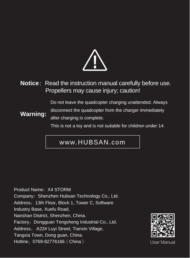Product Name：X4 STORMCompany：Shenzhen Hubsan Technology Co., Ltd.Address：13th Floor, Block 1, Tower C, Software Industry Base, Xuefu Road, Nanshan District, Shenzhen, China.Factory：Dongguan Tengsheng Industrial Co., Ltd.Address： A22# Luyi Street, Tianxin Village, Tangxia Town, Dong guan, China.Hotline：0769-82776166（China）Warning: Do not leave the quadcopter charging unattended. Always disconnect the quadcopter from the charger immediately after charging is complete. This is not a toy and is not suitable for children under 14. Notice：Read the instruction manual carefully before use.                Propellers may cause injury; caution!www.HUBSAN.comUser Manual