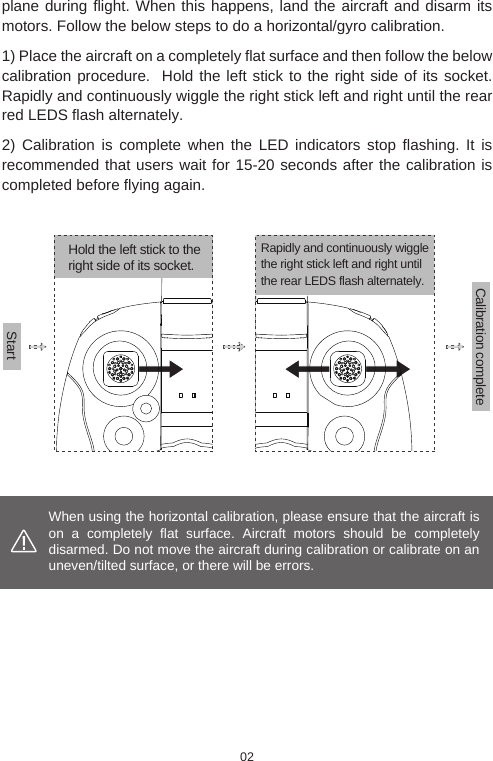 When using the horizontal calibration, please ensure that the aircraft is on a completely flat surface. Aircraft motors should be completely disarmed. Do not move the aircraft during calibration or calibrate on an uneven/tilted surface, or there will be errors. Hold the left stick to the right side of its socket.StartCalibration completeplane during flight. When this happens, land the aircraft and disarm its motors. Follow the below steps to do a horizontal/gyro calibration.1) Place the aircraft on a completely flat surface and then follow the below calibration procedure.  Hold the left stick to the right side of its socket. Rapidly and continuously wiggle the right stick left and right until the rear red LEDS flash alternately.2) Calibration is complete when the LED indicators stop flashing. It is recommended that users wait for 15-20 seconds after the calibration is completed before flying again. Rapidly and continuously wiggle the right stick left and right until the rear LEDS flash alternately.02