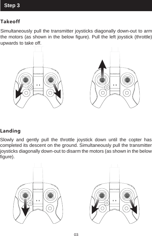 Step 3TakeoffSimultaneously pull the transmitter joysticks diagonally down-out to arm the motors (as shown in the below figure). Pull the left joystick (throttle) upwards to take off. LandingSlowly and gently pull the throttle joystick down until the copter has completed its descent on the ground. Simultaneously pull the transmitter joysticks diagonally down-out to disarm the motors (as shown in the below figure).03