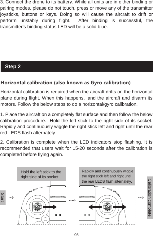 3. Connect the drone to its battery. While all units are in either binding or pairing modes, please do not touch, press or move any of the transmitter joysticks, buttons or keys. Doing so will cause the aircraft to drift or perform unstably during flight.  After binding is successful, the transmitter&rsquo;s binding status LED will be a solid blue. Step 2Horizontal calibration (also known as Gyro calibration)Horizontal calibration is required when the aircraft drifts on the horizontal plane during flight. When this happens, land the aircraft and disarm its motors. Follow the below steps to do a horizontal/gyro calibration.1. Place the aircraft on a completely flat surface and then follow the below calibration procedure.  Hold the left stick to the right side of its socket. Rapidly and continuously wiggle the right stick left and right until the rear red LEDS flash alternately.2. Calibration is complete when the LED indicators stop flashing. It is recommended that users wait for 15-20 seconds after the calibration is completed before flying again. Hold the left stick to the right side of its socket.StartCalibration complete Rapidly and continuously wiggle the right stick left and right until the rear LEDS flash alternately.05